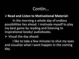Read and Listen to Motivational Material:
In the morning a whole day of endless
possibilities lies ahead. I motivate myself to play
my best game by reading and listening to
inspirational books/ audiobooks.
 Visual the day ahead:
I like to take a few minutes to shut my eyes
and visualize what I want happen in the coming
day.
Contin…
 