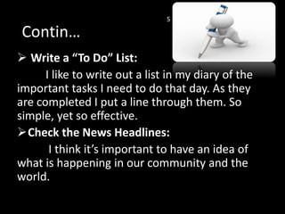  Write a “To Do” List:
I like to write out a list in my diary of the
important tasks I need to do that day. As they
are completed I put a line through them. So
simple, yet so effective.
Check the News Headlines:
I think it’s important to have an idea of
what is happening in our community and the
world.
Contin…
5
 