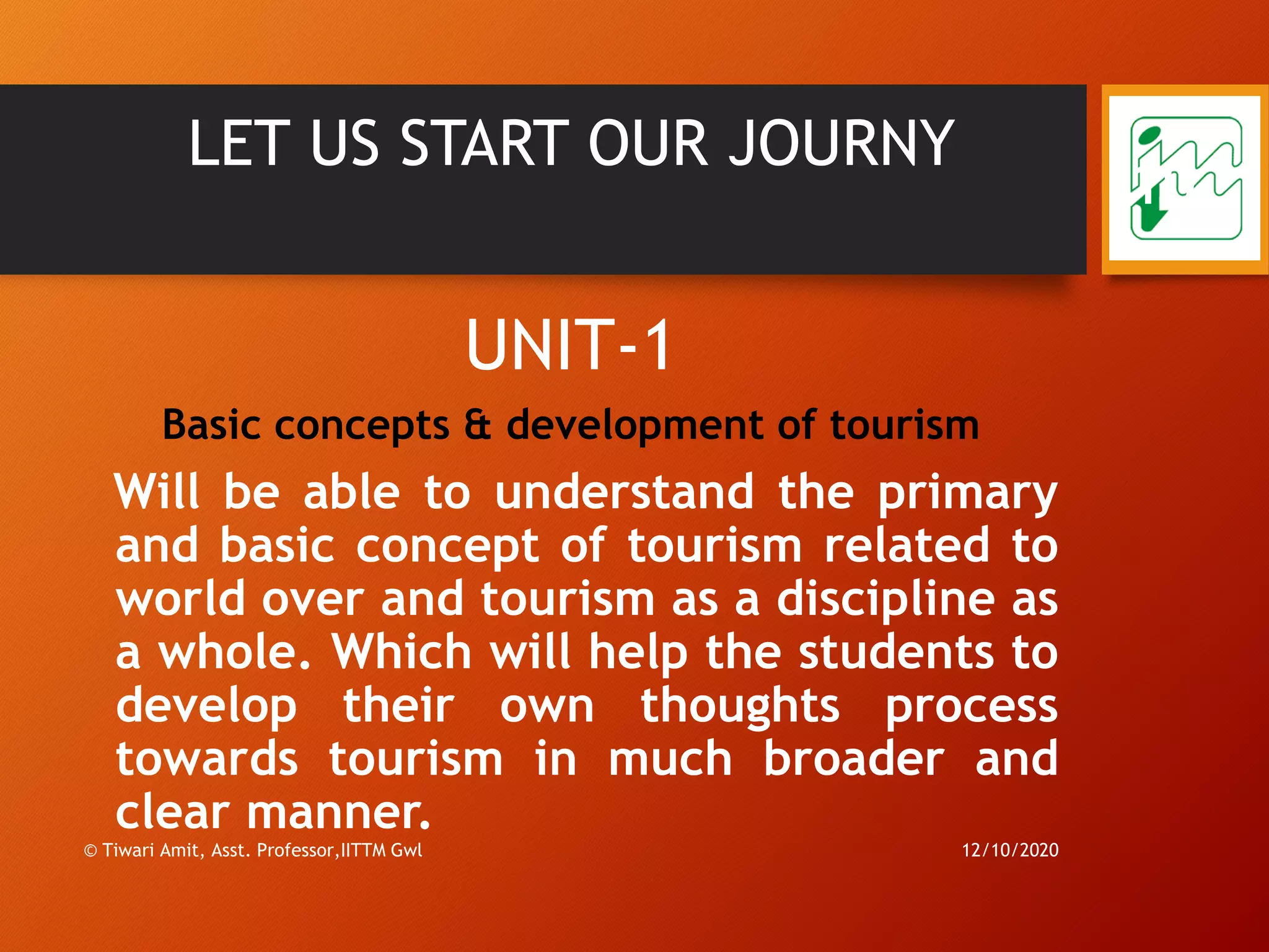 LET US START OUR JOURNY
UNIT-1
Basic concepts & development of tourism
Will be able to understand the primary
and basic concept of tourism related to
world over and tourism as a discipline as
a whole. Which will help the students to
develop their own thoughts process
towards tourism in much broader and
clear manner.
12/10/2020© Tiwari Amit, Asst. Professor,IITTM Gwl
10
 