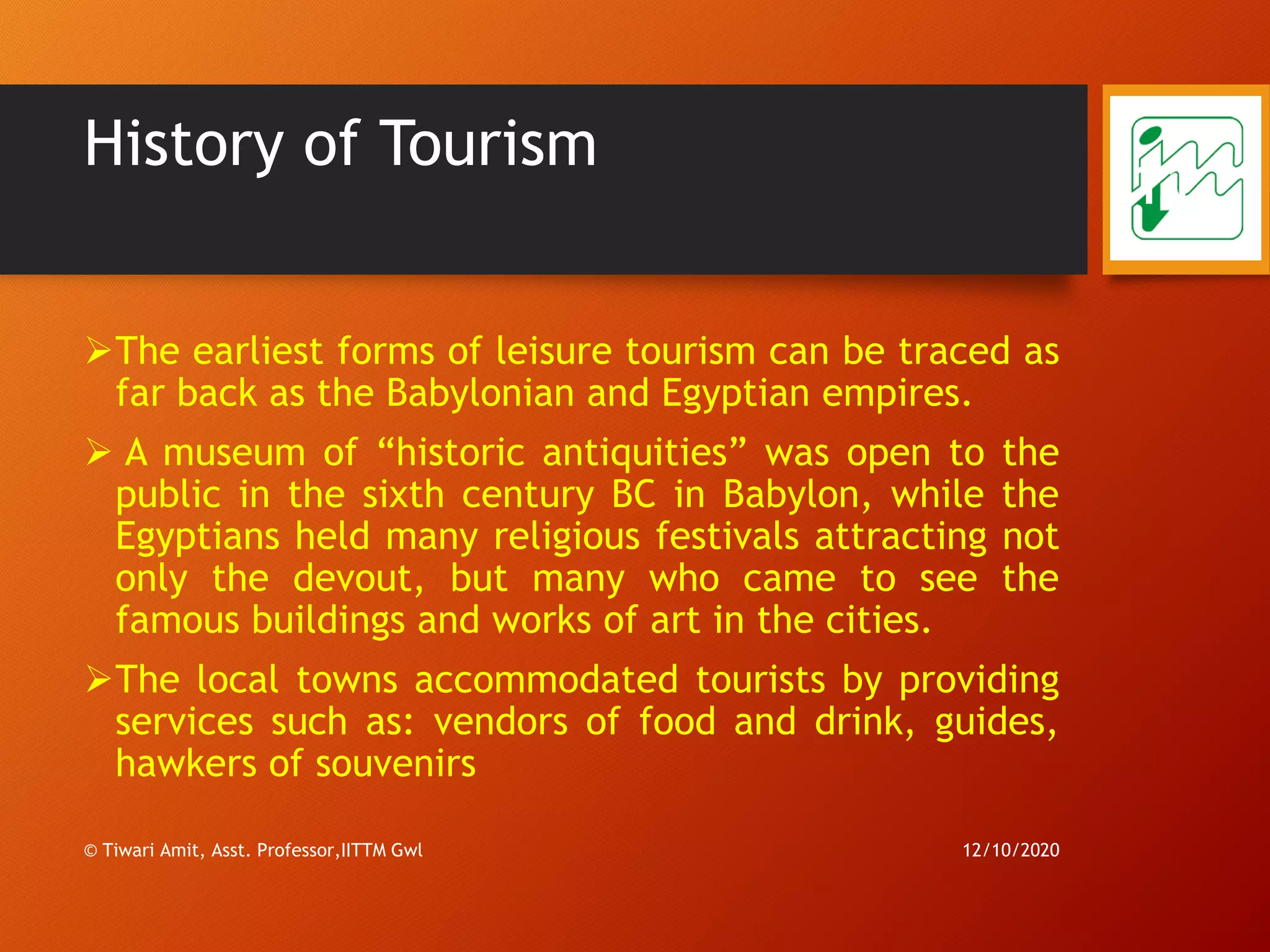 History of Tourism
➢The earliest forms of leisure tourism can be traced as
far back as the Babylonian and Egyptian empires.
➢ A museum of “historic antiquities” was open to the
public in the sixth century BC in Babylon, while the
Egyptians held many religious festivals attracting not
only the devout, but many who came to see the
famous buildings and works of art in the cities.
➢The local towns accommodated tourists by providing
services such as: vendors of food and drink, guides,
hawkers of souvenirs
12/10/2020© Tiwari Amit, Asst. Professor,IITTM Gwl
11
 