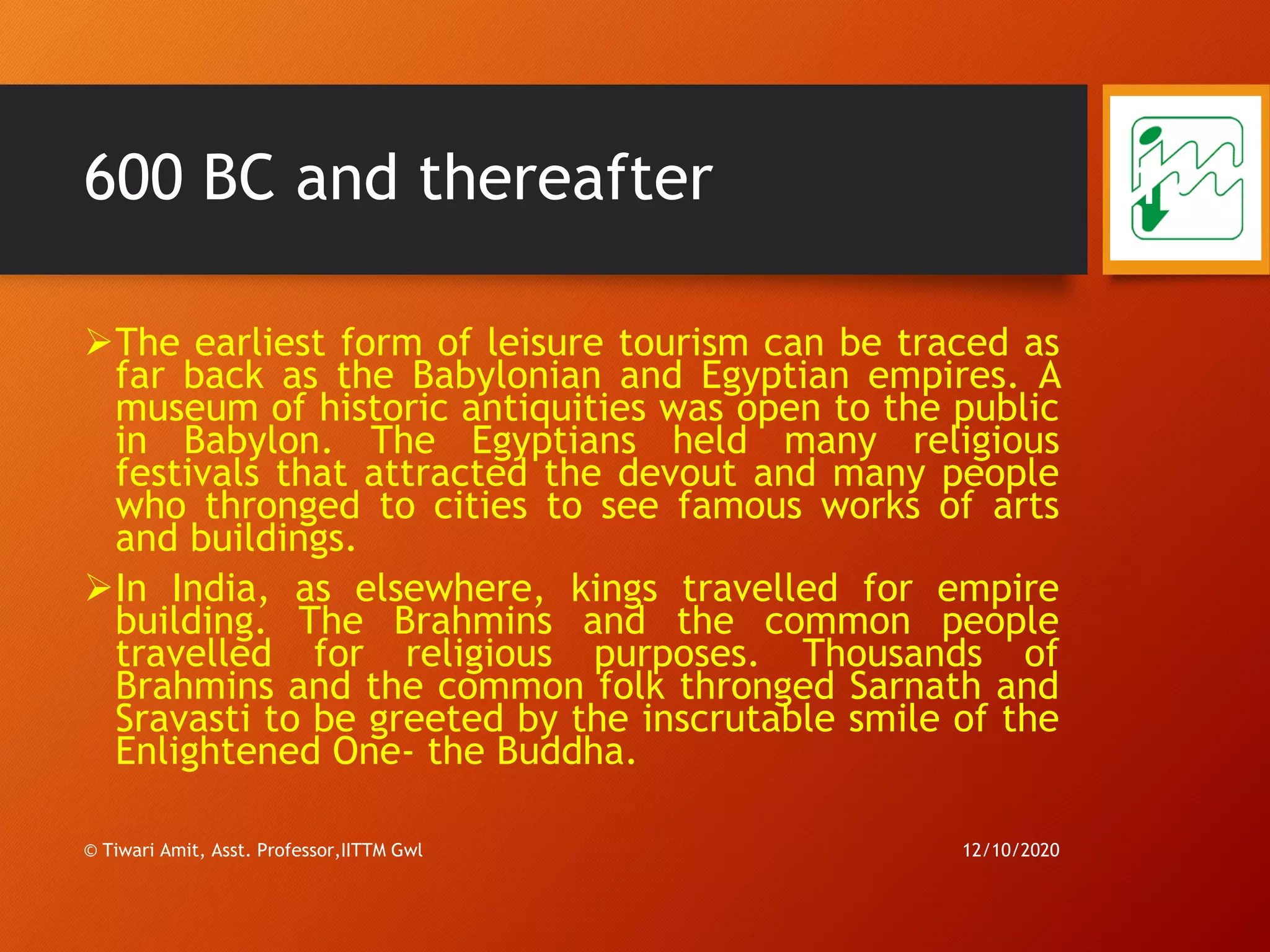 600 BC and thereafter
➢The earliest form of leisure tourism can be traced as
far back as the Babylonian and Egyptian empires. A
museum of historic antiquities was open to the public
in Babylon. The Egyptians held many religious
festivals that attracted the devout and many people
who thronged to cities to see famous works of arts
and buildings.
➢In India, as elsewhere, kings travelled for empire
building. The Brahmins and the common people
travelled for religious purposes. Thousands of
Brahmins and the common folk thronged Sarnath and
Sravasti to be greeted by the inscrutable smile of the
Enlightened One- the Buddha.
12/10/2020© Tiwari Amit, Asst. Professor,IITTM Gwl
12
 