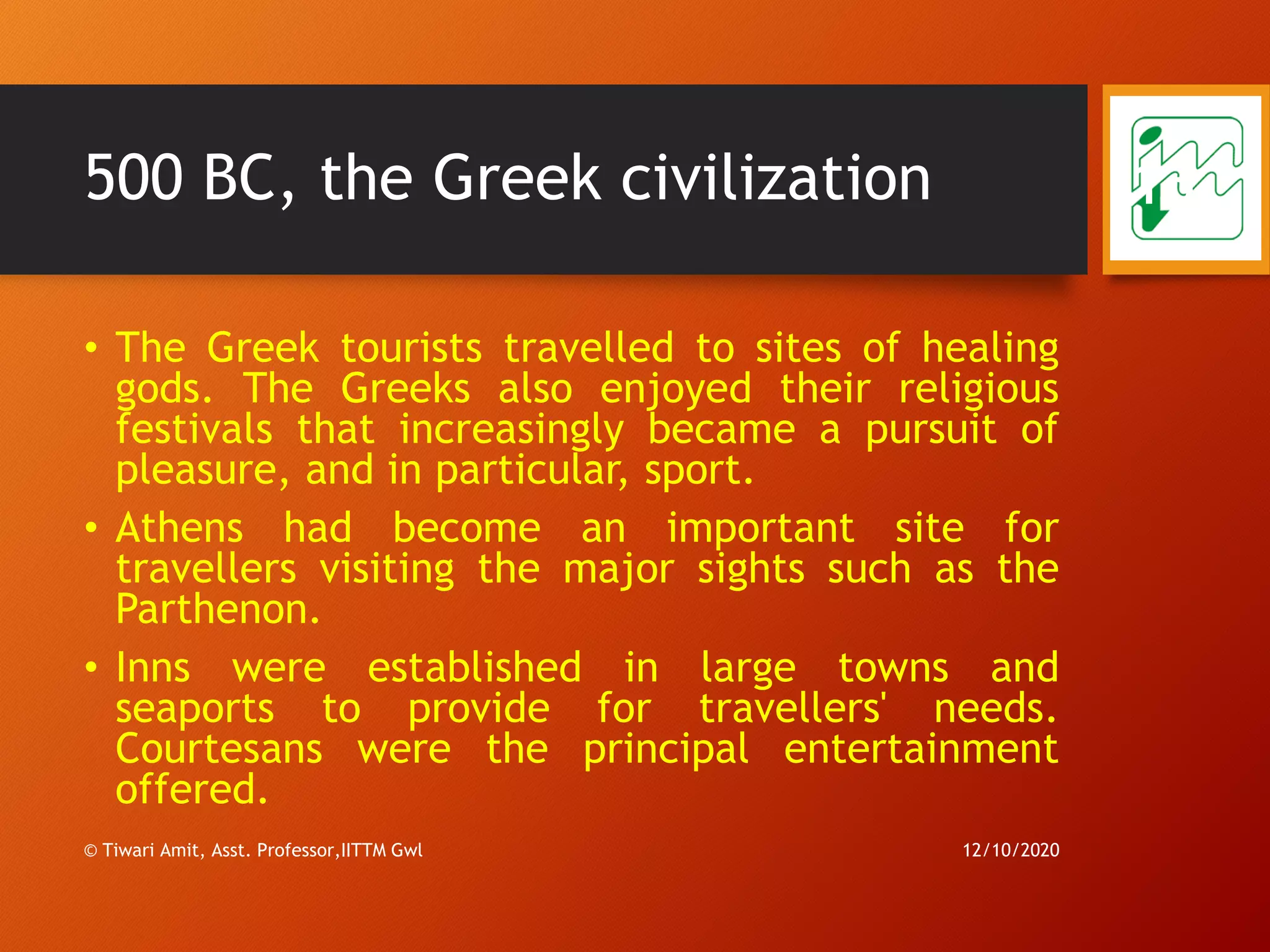 500 BC, the Greek civilization
• The Greek tourists travelled to sites of healing
gods. The Greeks also enjoyed their religious
festivals that increasingly became a pursuit of
pleasure, and in particular, sport.
• Athens had become an important site for
travellers visiting the major sights such as the
Parthenon.
• Inns were established in large towns and
seaports to provide for travellers' needs.
Courtesans were the principal entertainment
offered.
12/10/2020© Tiwari Amit, Asst. Professor,IITTM Gwl
13
 