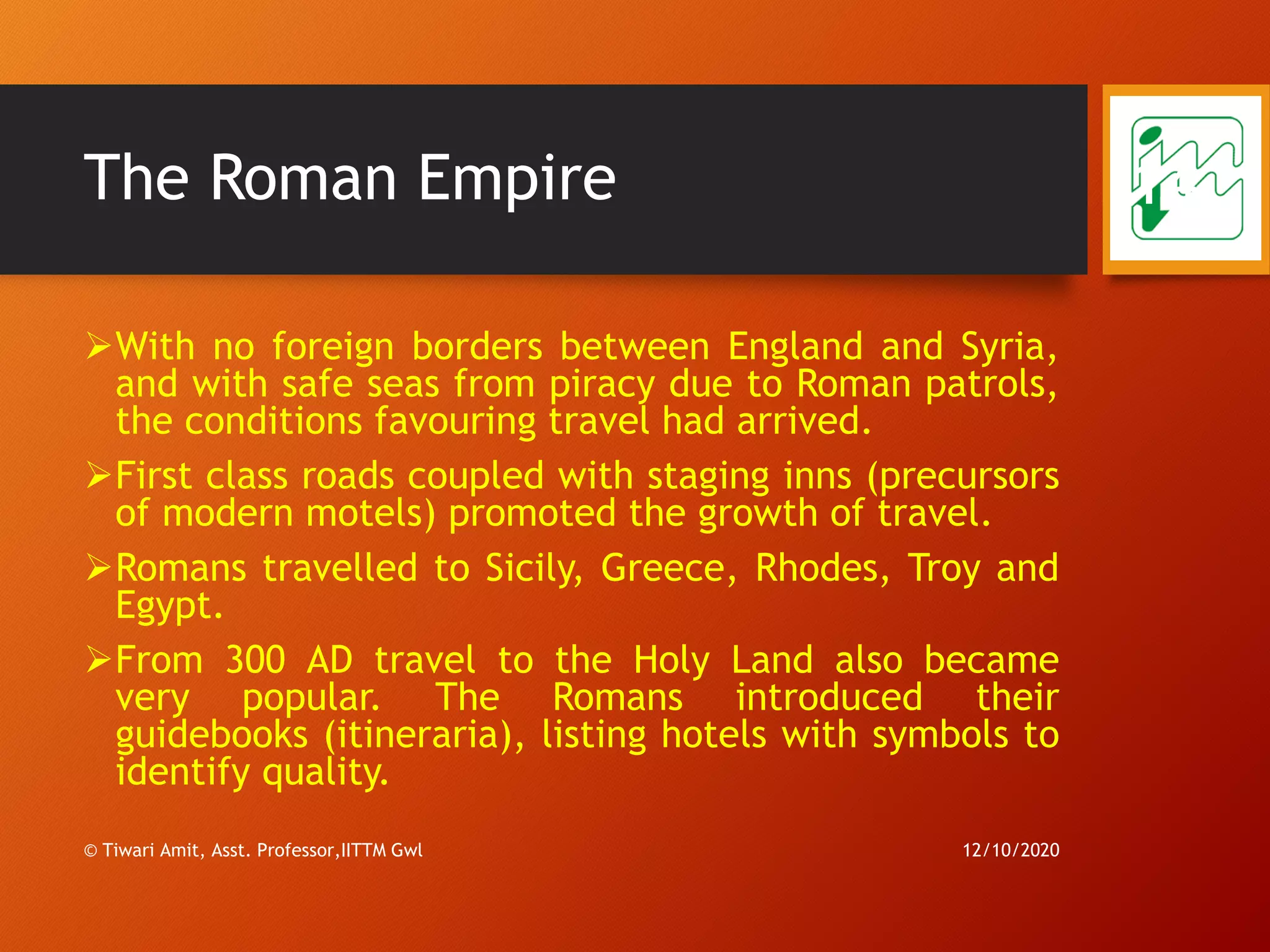 The Roman Empire
➢With no foreign borders between England and Syria,
and with safe seas from piracy due to Roman patrols,
the conditions favouring travel had arrived.
➢First class roads coupled with staging inns (precursors
of modern motels) promoted the growth of travel.
➢Romans travelled to Sicily, Greece, Rhodes, Troy and
Egypt.
➢From 300 AD travel to the Holy Land also became
very popular. The Romans introduced their
guidebooks (itineraria), listing hotels with symbols to
identify quality.
12/10/2020© Tiwari Amit, Asst. Professor,IITTM Gwl
14
 
