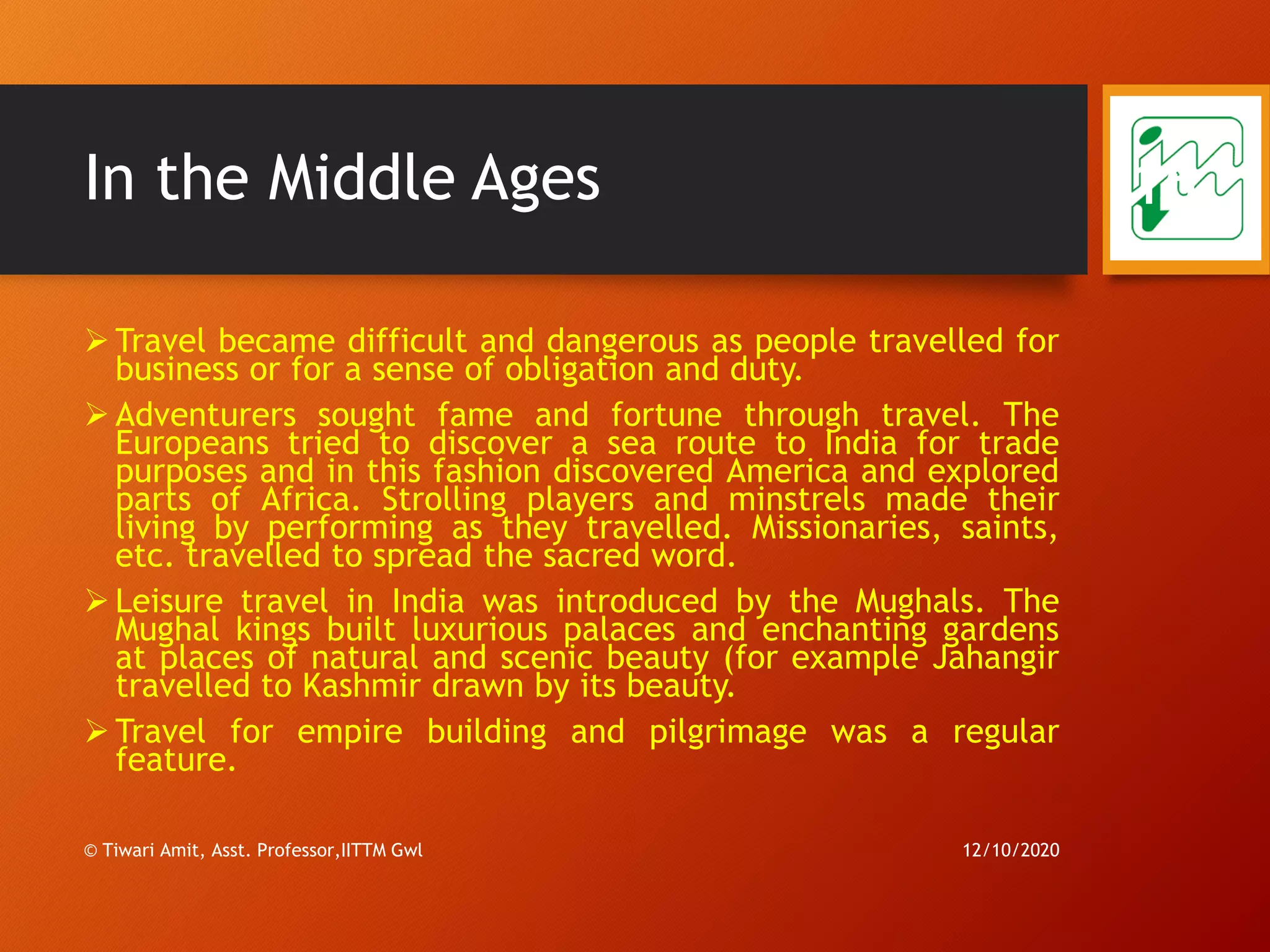 In the Middle Ages
➢ Travel became difficult and dangerous as people travelled for
business or for a sense of obligation and duty.
➢ Adventurers sought fame and fortune through travel. The
Europeans tried to discover a sea route to India for trade
purposes and in this fashion discovered America and explored
parts of Africa. Strolling players and minstrels made their
living by performing as they travelled. Missionaries, saints,
etc. travelled to spread the sacred word.
➢ Leisure travel in India was introduced by the Mughals. The
Mughal kings built luxurious palaces and enchanting gardens
at places of natural and scenic beauty (for example Jahangir
travelled to Kashmir drawn by its beauty.
➢ Travel for empire building and pilgrimage was a regular
feature.
12/10/2020© Tiwari Amit, Asst. Professor,IITTM Gwl
16
 