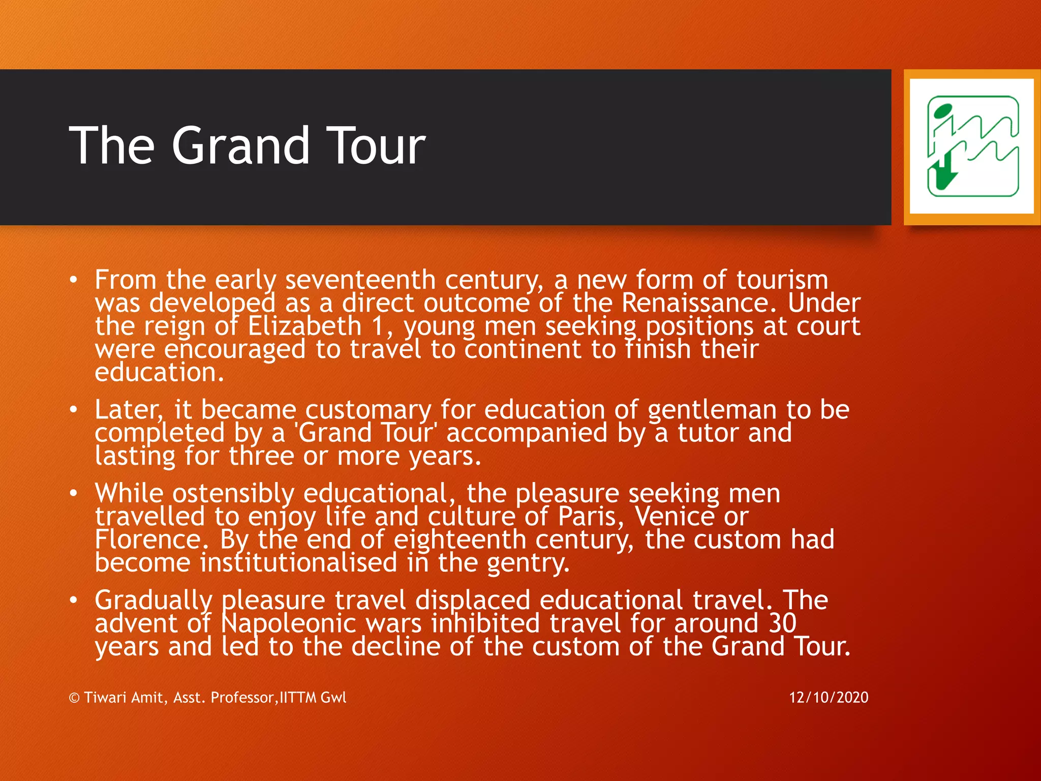 The Grand Tour
• From the early seventeenth century, a new form of tourism
was developed as a direct outcome of the Renaissance. Under
the reign of Elizabeth 1, young men seeking positions at court
were encouraged to travel to continent to finish their
education.
• Later, it became customary for education of gentleman to be
completed by a 'Grand Tour' accompanied by a tutor and
lasting for three or more years.
• While ostensibly educational, the pleasure seeking men
travelled to enjoy life and culture of Paris, Venice or
Florence. By the end of eighteenth century, the custom had
become institutionalised in the gentry.
• Gradually pleasure travel displaced educational travel. The
advent of Napoleonic wars inhibited travel for around 30
years and led to the decline of the custom of the Grand Tour.
12/10/2020© Tiwari Amit, Asst. Professor,IITTM Gwl
17
 