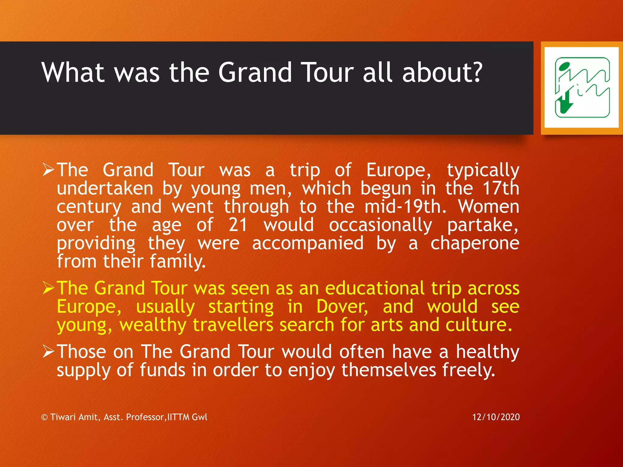 What was the Grand Tour all about?
➢The Grand Tour was a trip of Europe, typically
undertaken by young men, which begun in the 17th
century and went through to the mid-19th. Women
over the age of 21 would occasionally partake,
providing they were accompanied by a chaperone
from their family.
➢The Grand Tour was seen as an educational trip across
Europe, usually starting in Dover, and would see
young, wealthy travellers search for arts and culture.
➢Those on The Grand Tour would often have a healthy
supply of funds in order to enjoy themselves freely.
12/10/2020© Tiwari Amit, Asst. Professor,IITTM Gwl
18
 