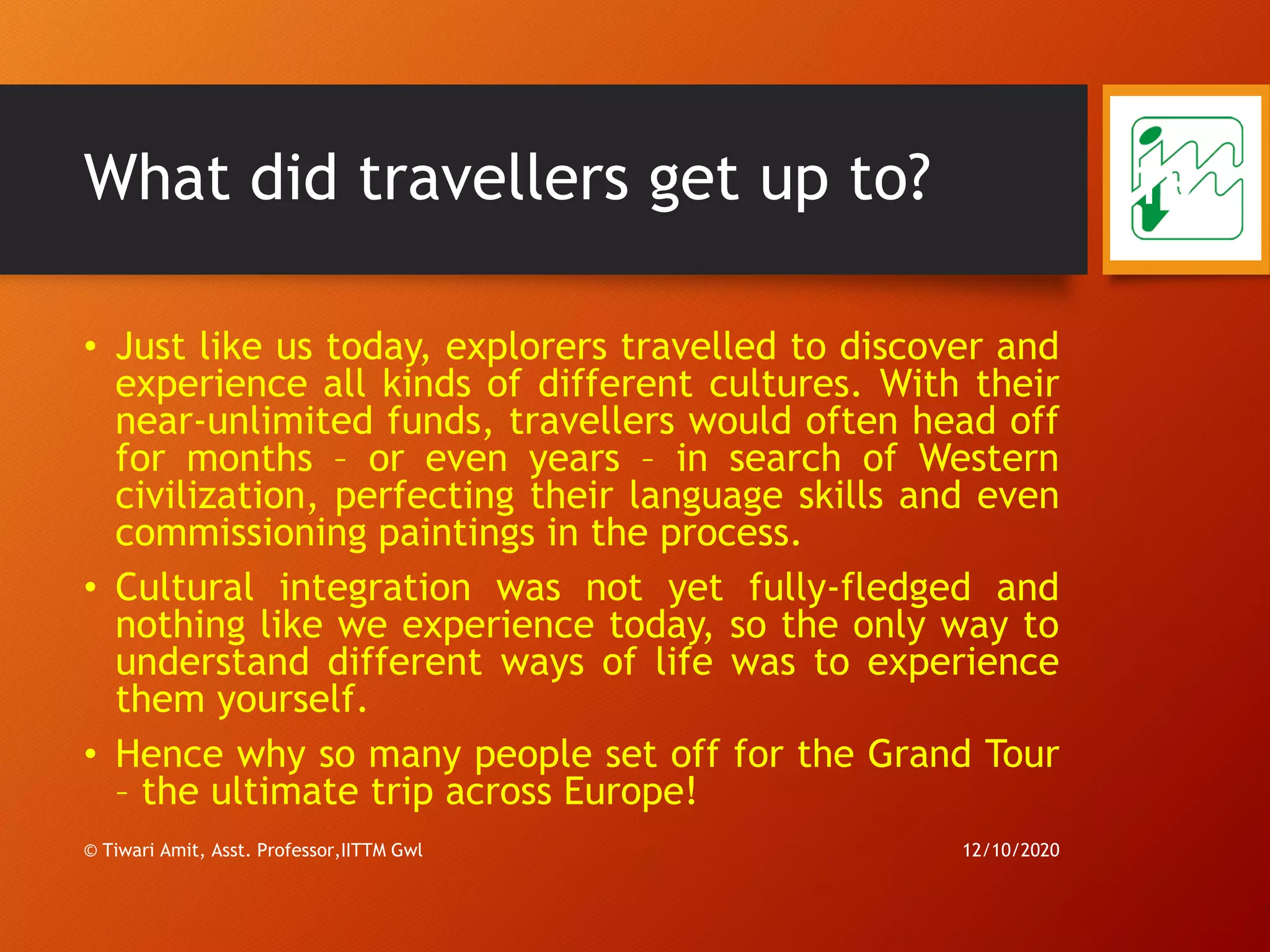 What did travellers get up to?
• Just like us today, explorers travelled to discover and
experience all kinds of different cultures. With their
near-unlimited funds, travellers would often head off
for months – or even years – in search of Western
civilization, perfecting their language skills and even
commissioning paintings in the process.
• Cultural integration was not yet fully-fledged and
nothing like we experience today, so the only way to
understand different ways of life was to experience
them yourself.
• Hence why so many people set off for the Grand Tour
– the ultimate trip across Europe!
12/10/2020© Tiwari Amit, Asst. Professor,IITTM Gwl
19
 