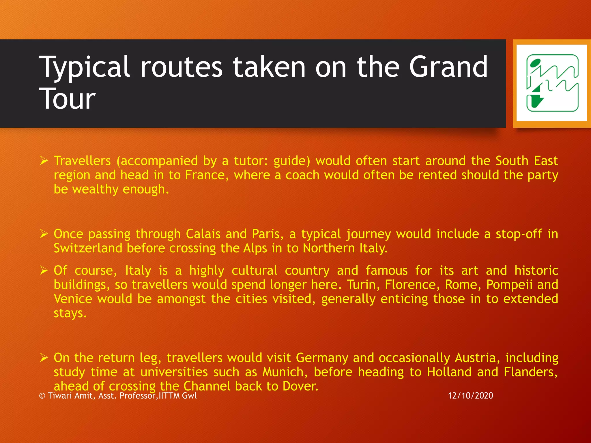 Typical routes taken on the Grand
Tour
➢ Travellers (accompanied by a tutor: guide) would often start around the South East
region and head in to France, where a coach would often be rented should the party
be wealthy enough.
➢ Once passing through Calais and Paris, a typical journey would include a stop-off in
Switzerland before crossing the Alps in to Northern Italy.
➢ Of course, Italy is a highly cultural country and famous for its art and historic
buildings, so travellers would spend longer here. Turin, Florence, Rome, Pompeii and
Venice would be amongst the cities visited, generally enticing those in to extended
stays.
➢ On the return leg, travellers would visit Germany and occasionally Austria, including
study time at universities such as Munich, before heading to Holland and Flanders,
ahead of crossing the Channel back to Dover.
12/10/2020© Tiwari Amit, Asst. Professor,IITTM Gwl
20
 