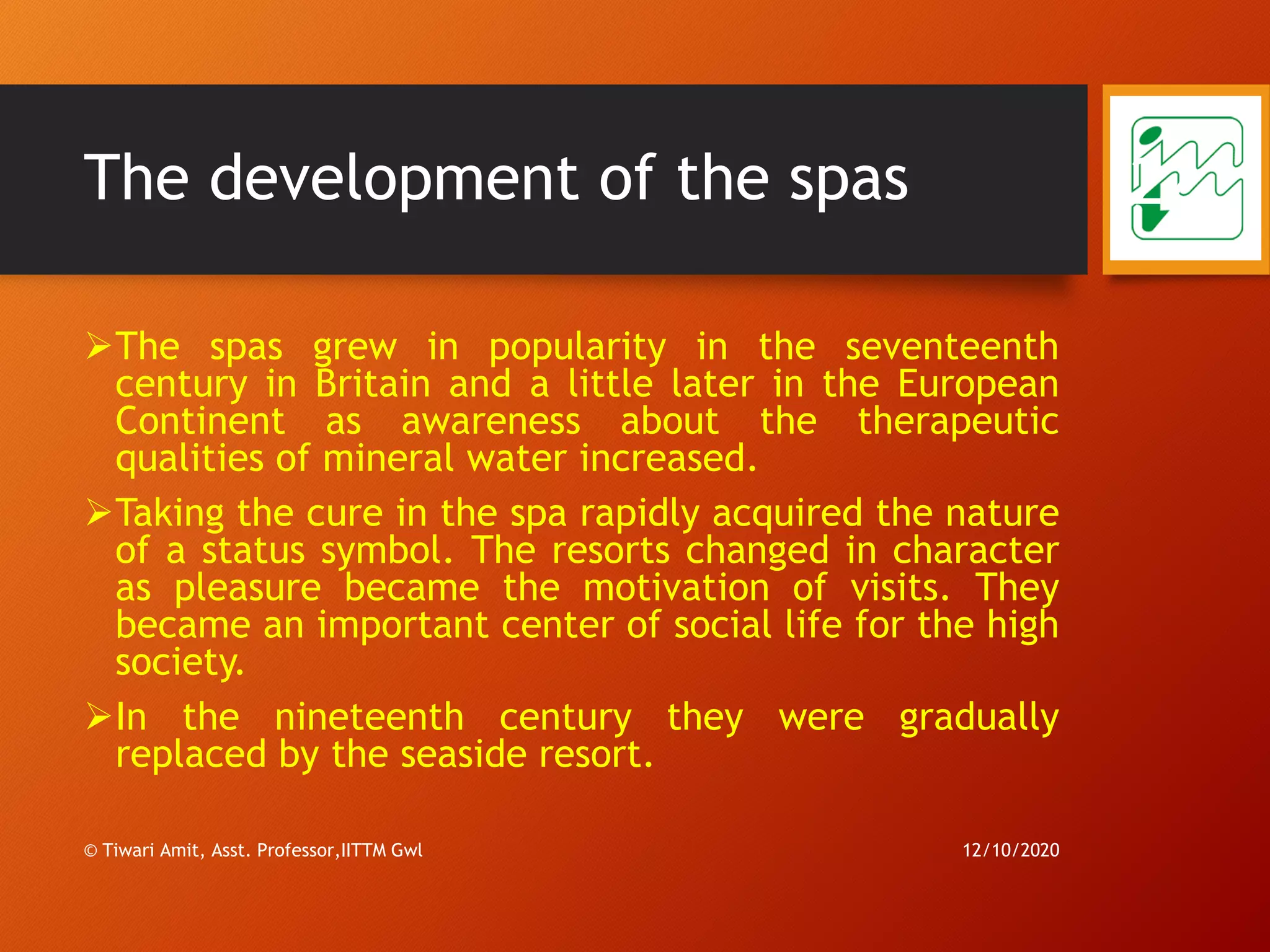 The development of the spas
➢The spas grew in popularity in the seventeenth
century in Britain and a little later in the European
Continent as awareness about the therapeutic
qualities of mineral water increased.
➢Taking the cure in the spa rapidly acquired the nature
of a status symbol. The resorts changed in character
as pleasure became the motivation of visits. They
became an important center of social life for the high
society.
➢In the nineteenth century they were gradually
replaced by the seaside resort.
12/10/2020© Tiwari Amit, Asst. Professor,IITTM Gwl
22
 