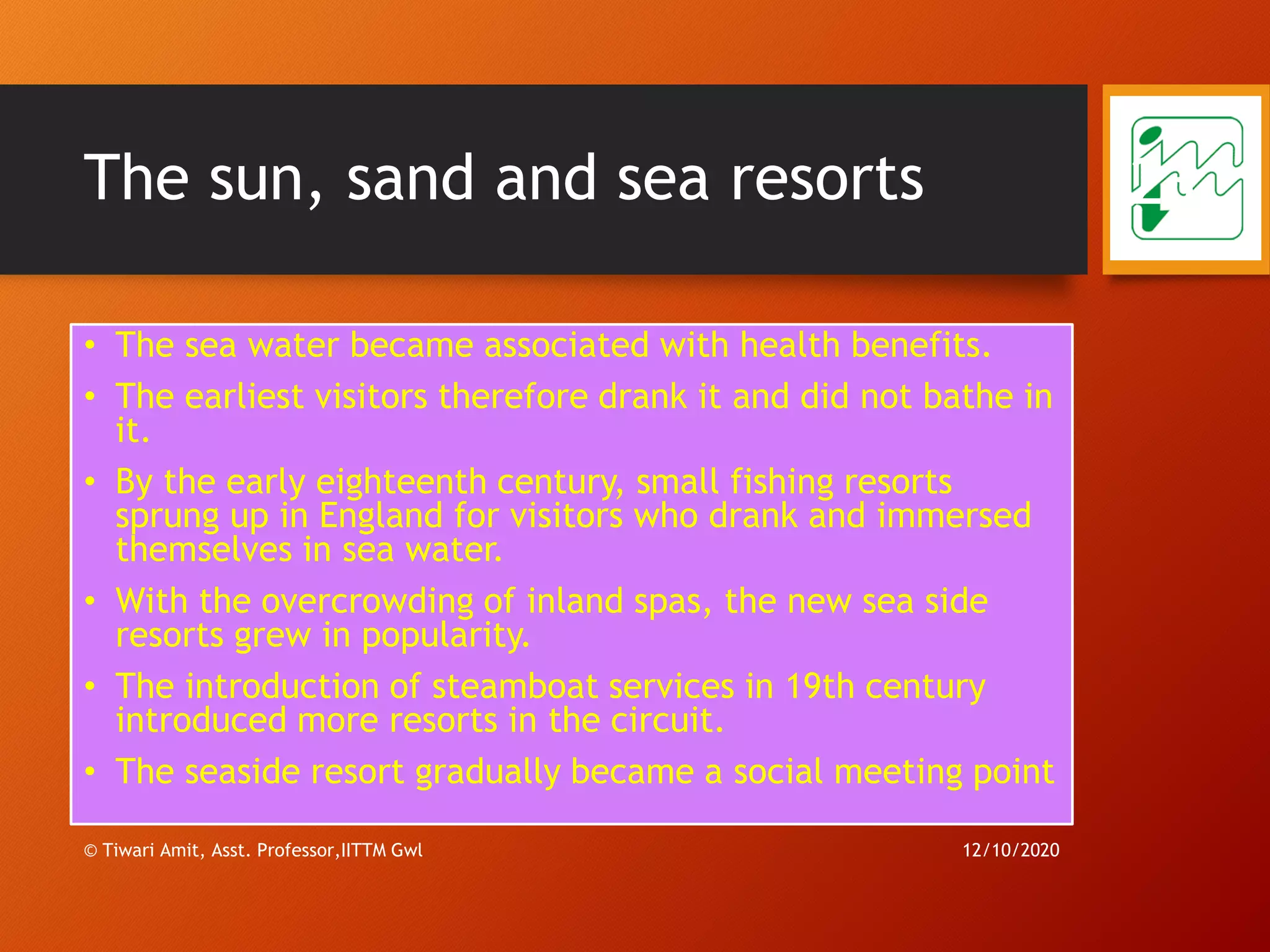 The sun, sand and sea resorts
• The sea water became associated with health benefits.
• The earliest visitors therefore drank it and did not bathe in
it.
• By the early eighteenth century, small fishing resorts
sprung up in England for visitors who drank and immersed
themselves in sea water.
• With the overcrowding of inland spas, the new sea side
resorts grew in popularity.
• The introduction of steamboat services in 19th century
introduced more resorts in the circuit.
• The seaside resort gradually became a social meeting point
12/10/2020© Tiwari Amit, Asst. Professor,IITTM Gwl
23
 