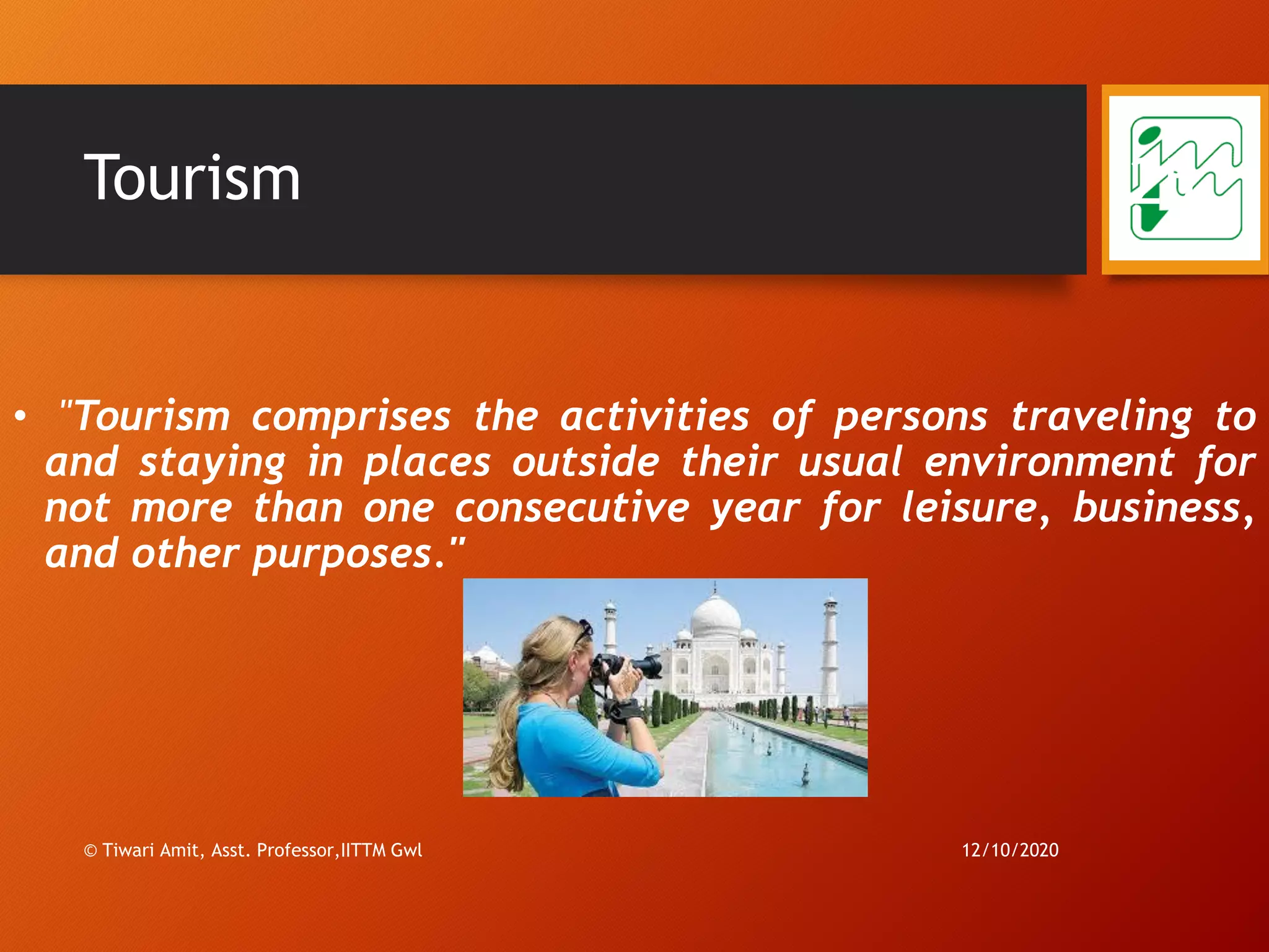 Tourism
• "Tourism comprises the activities of persons traveling to
and staying in places outside their usual environment for
not more than one consecutive year for leisure, business,
and other purposes."
12/10/2020
25
© Tiwari Amit, Asst. Professor,IITTM Gwl
 