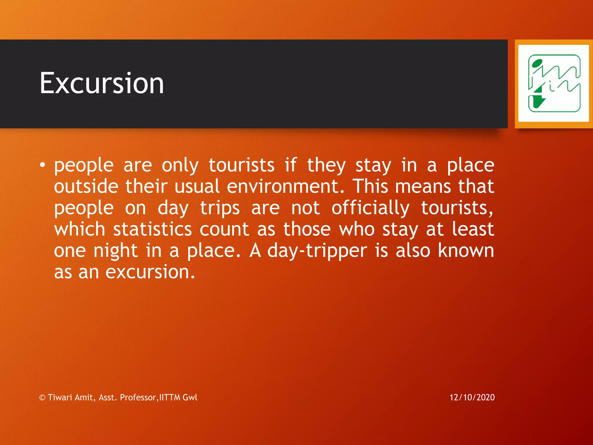 Excursion
• people are only tourists if they stay in a place
outside their usual environment. This means that
people on day trips are not officially tourists,
which statistics count as those who stay at least
one night in a place. A day-tripper is also known
as an excursion.
12/10/2020
26
© Tiwari Amit, Asst. Professor,IITTM Gwl
 