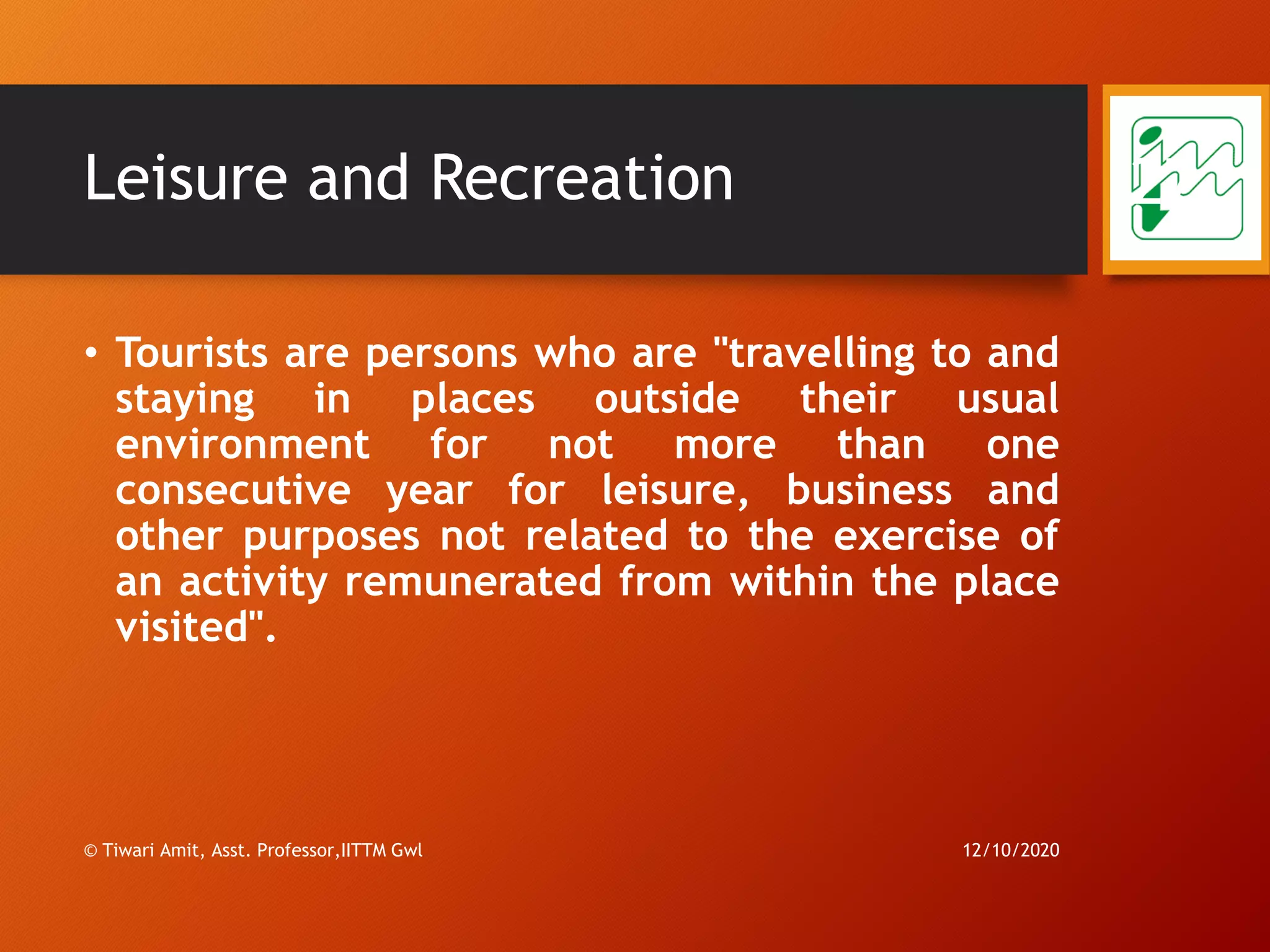 Leisure and Recreation
• Tourists are persons who are "travelling to and
staying in places outside their usual
environment for not more than one
consecutive year for leisure, business and
other purposes not related to the exercise of
an activity remunerated from within the place
visited".
12/10/2020
27
© Tiwari Amit, Asst. Professor,IITTM Gwl
 