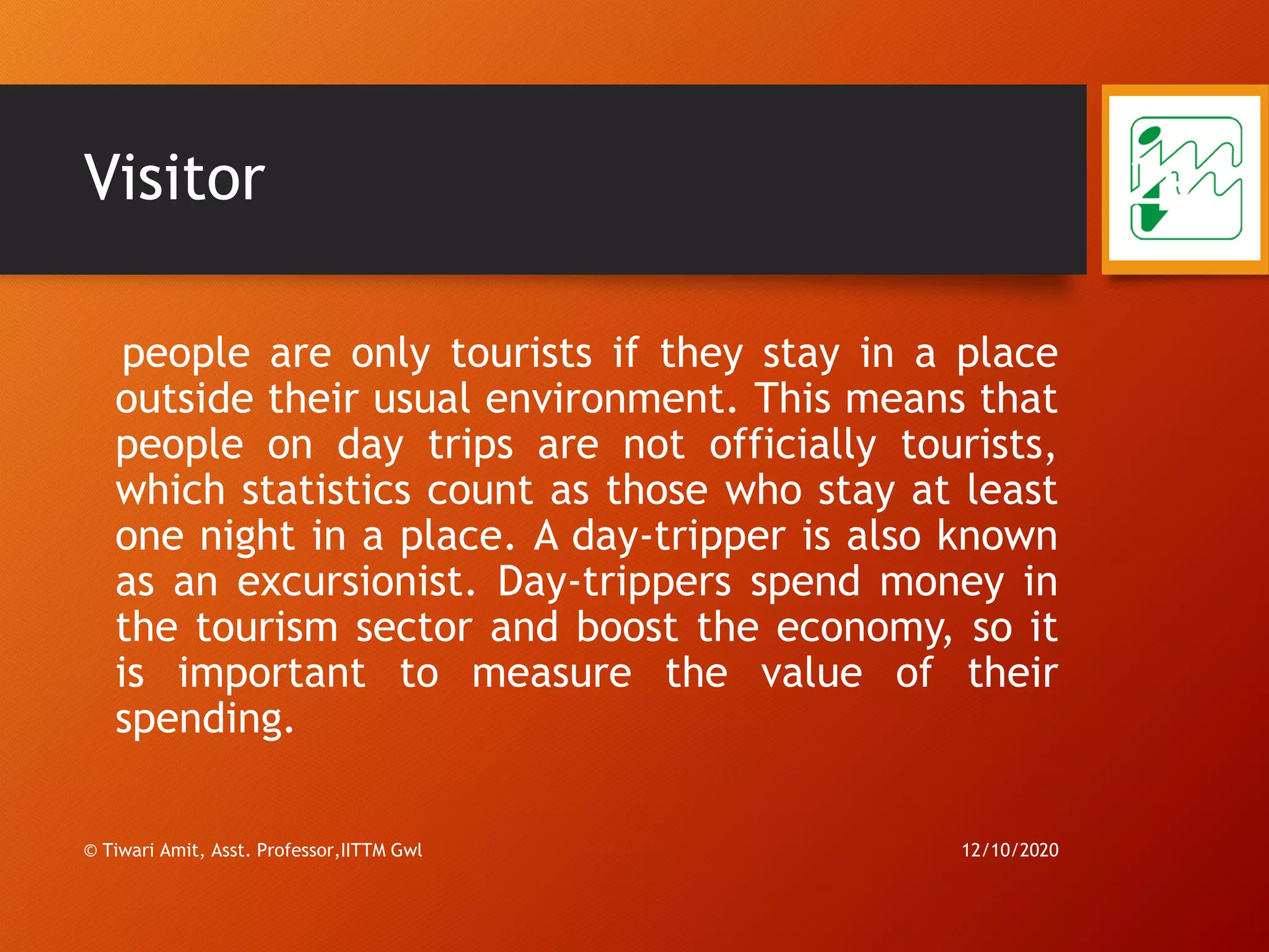 Visitor
people are only tourists if they stay in a place
outside their usual environment. This means that
people on day trips are not officially tourists,
which statistics count as those who stay at least
one night in a place. A day-tripper is also known
as an excursionist. Day-trippers spend money in
the tourism sector and boost the economy, so it
is important to measure the value of their
spending.
12/10/2020
29
© Tiwari Amit, Asst. Professor,IITTM Gwl
 