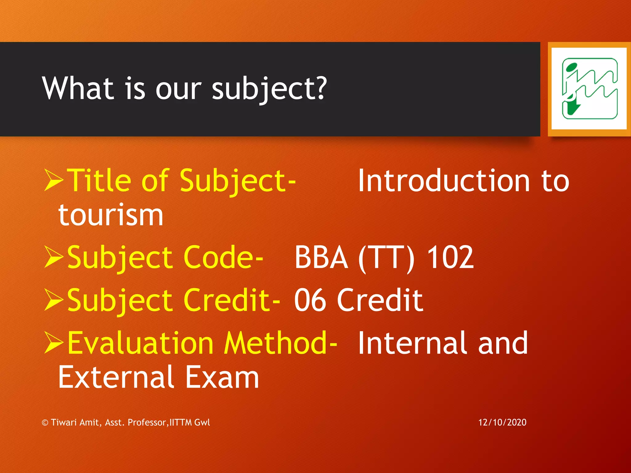 What is our subject?
➢Title of Subject- Introduction to
tourism
➢Subject Code- BBA (TT) 102
➢Subject Credit- 06 Credit
➢Evaluation Method- Internal and
External Exam
12/10/2020
3
© Tiwari Amit, Asst. Professor,IITTM Gwl
 