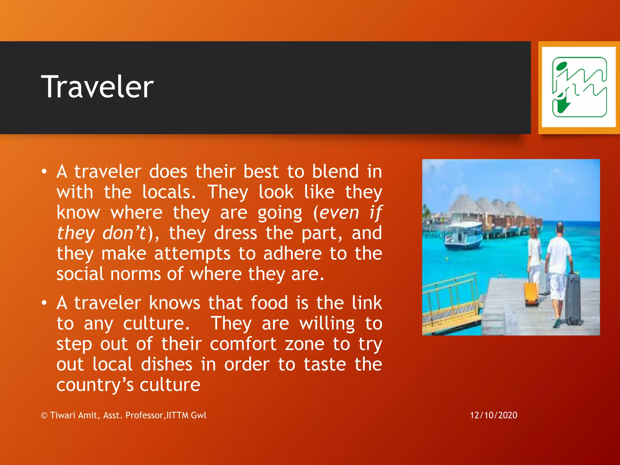 Traveler
• A traveler does their best to blend in
with the locals. They look like they
know where they are going (even if
they don’t), they dress the part, and
they make attempts to adhere to the
social norms of where they are.
• A traveler knows that food is the link
to any culture. They are willing to
step out of their comfort zone to try
out local dishes in order to taste the
country’s culture
12/10/2020
30
© Tiwari Amit, Asst. Professor,IITTM Gwl
 