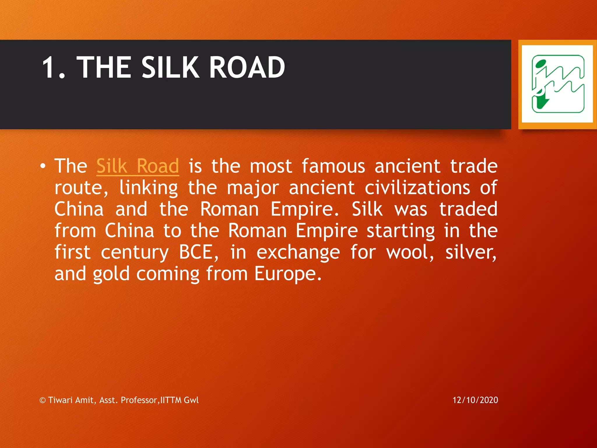 1. THE SILK ROAD
• The Silk Road is the most famous ancient trade
route, linking the major ancient civilizations of
China and the Roman Empire. Silk was traded
from China to the Roman Empire starting in the
first century BCE, in exchange for wool, silver,
and gold coming from Europe.
12/10/2020© Tiwari Amit, Asst. Professor,IITTM Gwl
32
 