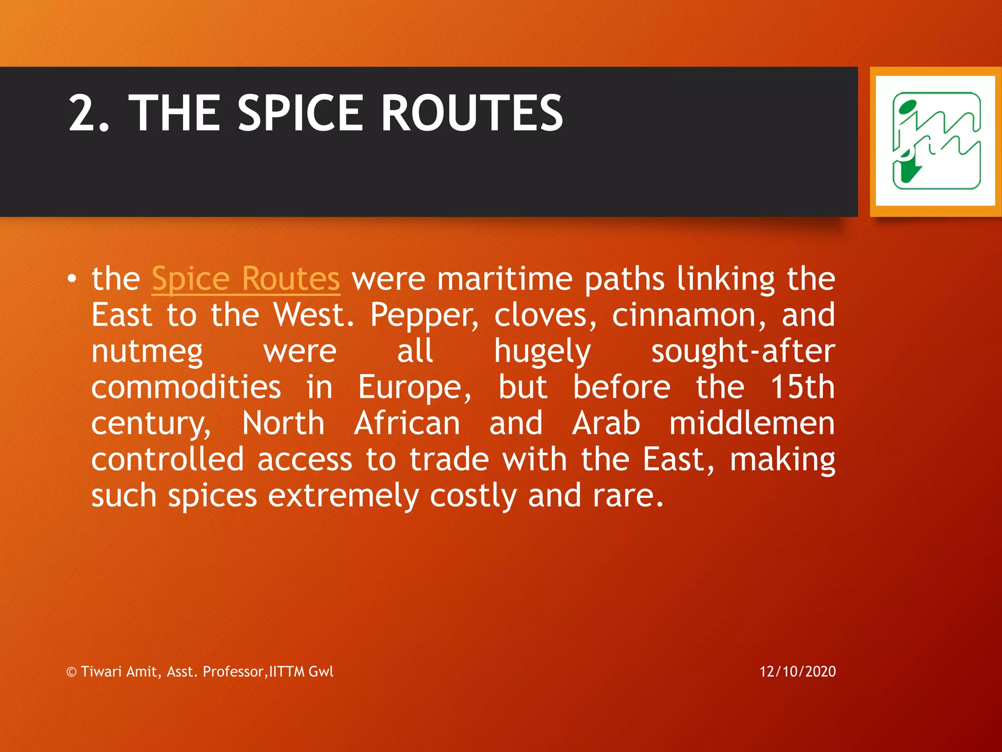 2. THE SPICE ROUTES
• the Spice Routes were maritime paths linking the
East to the West. Pepper, cloves, cinnamon, and
nutmeg were all hugely sought-after
commodities in Europe, but before the 15th
century, North African and Arab middlemen
controlled access to trade with the East, making
such spices extremely costly and rare.
12/10/2020© Tiwari Amit, Asst. Professor,IITTM Gwl
33
 