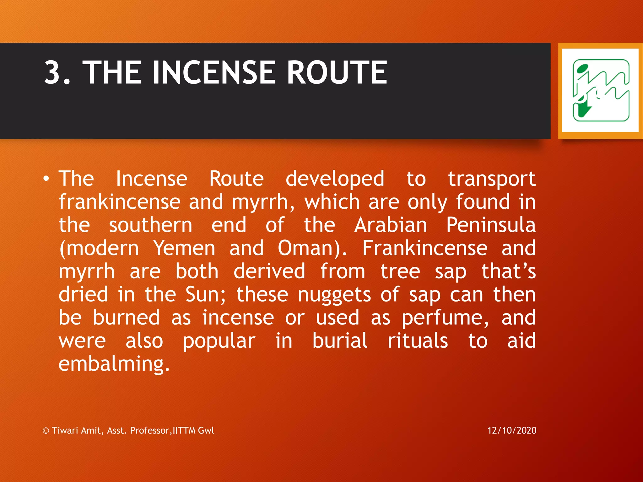 3. THE INCENSE ROUTE
• The Incense Route developed to transport
frankincense and myrrh, which are only found in
the southern end of the Arabian Peninsula
(modern Yemen and Oman). Frankincense and
myrrh are both derived from tree sap that’s
dried in the Sun; these nuggets of sap can then
be burned as incense or used as perfume, and
were also popular in burial rituals to aid
embalming.
12/10/2020© Tiwari Amit, Asst. Professor,IITTM Gwl
34
 