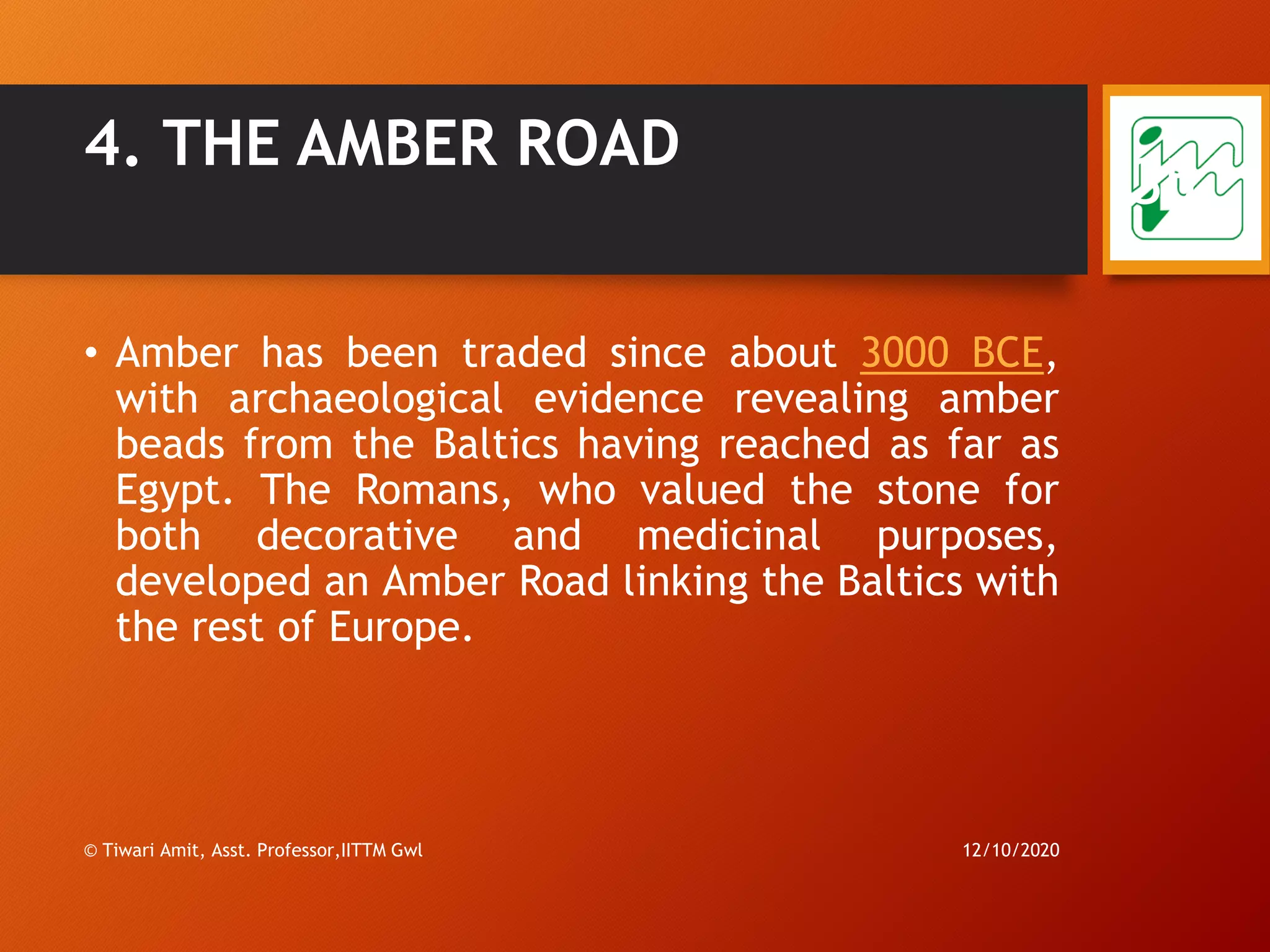 4. THE AMBER ROAD
• Amber has been traded since about 3000 BCE,
with archaeological evidence revealing amber
beads from the Baltics having reached as far as
Egypt. The Romans, who valued the stone for
both decorative and medicinal purposes,
developed an Amber Road linking the Baltics with
the rest of Europe.
12/10/2020© Tiwari Amit, Asst. Professor,IITTM Gwl
35
 