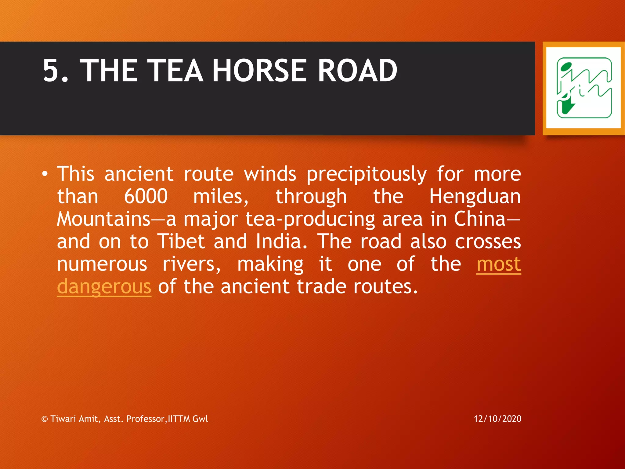 5. THE TEA HORSE ROAD
• This ancient route winds precipitously for more
than 6000 miles, through the Hengduan
Mountains—a major tea-producing area in China—
and on to Tibet and India. The road also crosses
numerous rivers, making it one of the most
dangerous of the ancient trade routes.
12/10/2020© Tiwari Amit, Asst. Professor,IITTM Gwl
36
 