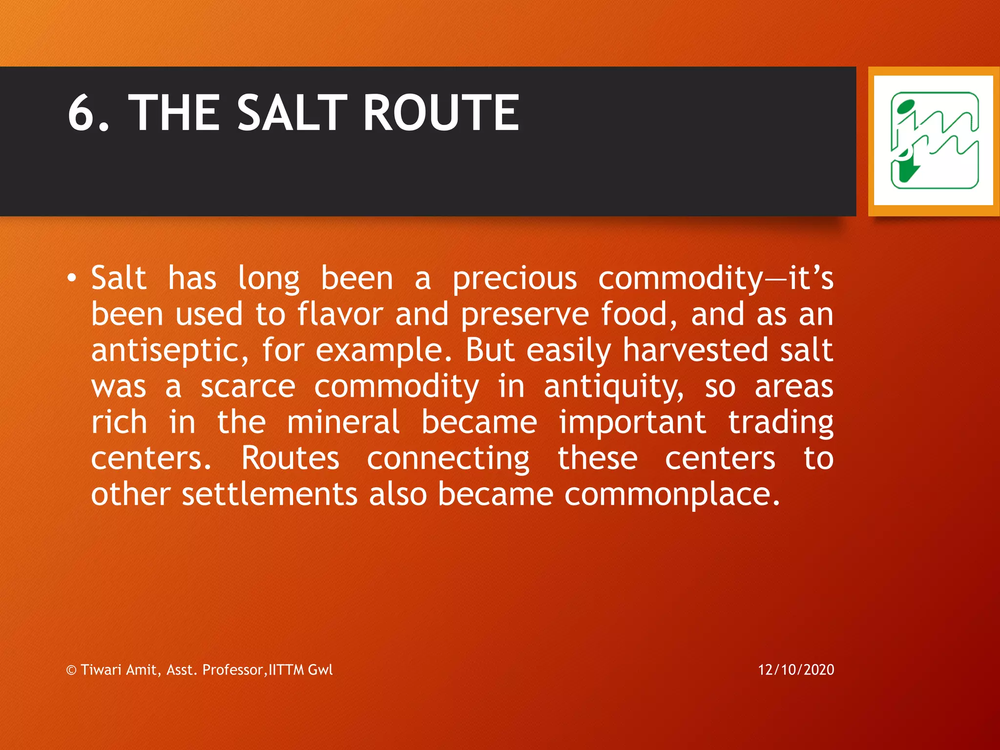 6. THE SALT ROUTE
• Salt has long been a precious commodity—it’s
been used to flavor and preserve food, and as an
antiseptic, for example. But easily harvested salt
was a scarce commodity in antiquity, so areas
rich in the mineral became important trading
centers. Routes connecting these centers to
other settlements also became commonplace.
12/10/2020© Tiwari Amit, Asst. Professor,IITTM Gwl
37
 