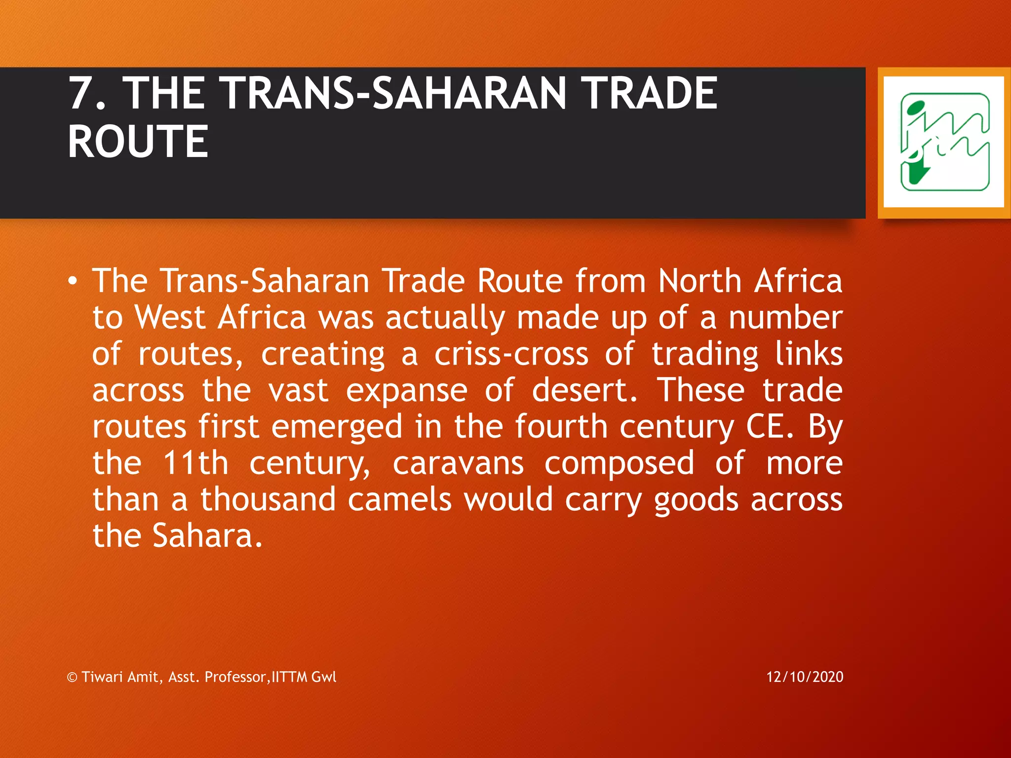 7. THE TRANS-SAHARAN TRADE
ROUTE
• The Trans-Saharan Trade Route from North Africa
to West Africa was actually made up of a number
of routes, creating a criss-cross of trading links
across the vast expanse of desert. These trade
routes first emerged in the fourth century CE. By
the 11th century, caravans composed of more
than a thousand camels would carry goods across
the Sahara.
12/10/2020© Tiwari Amit, Asst. Professor,IITTM Gwl
38
 