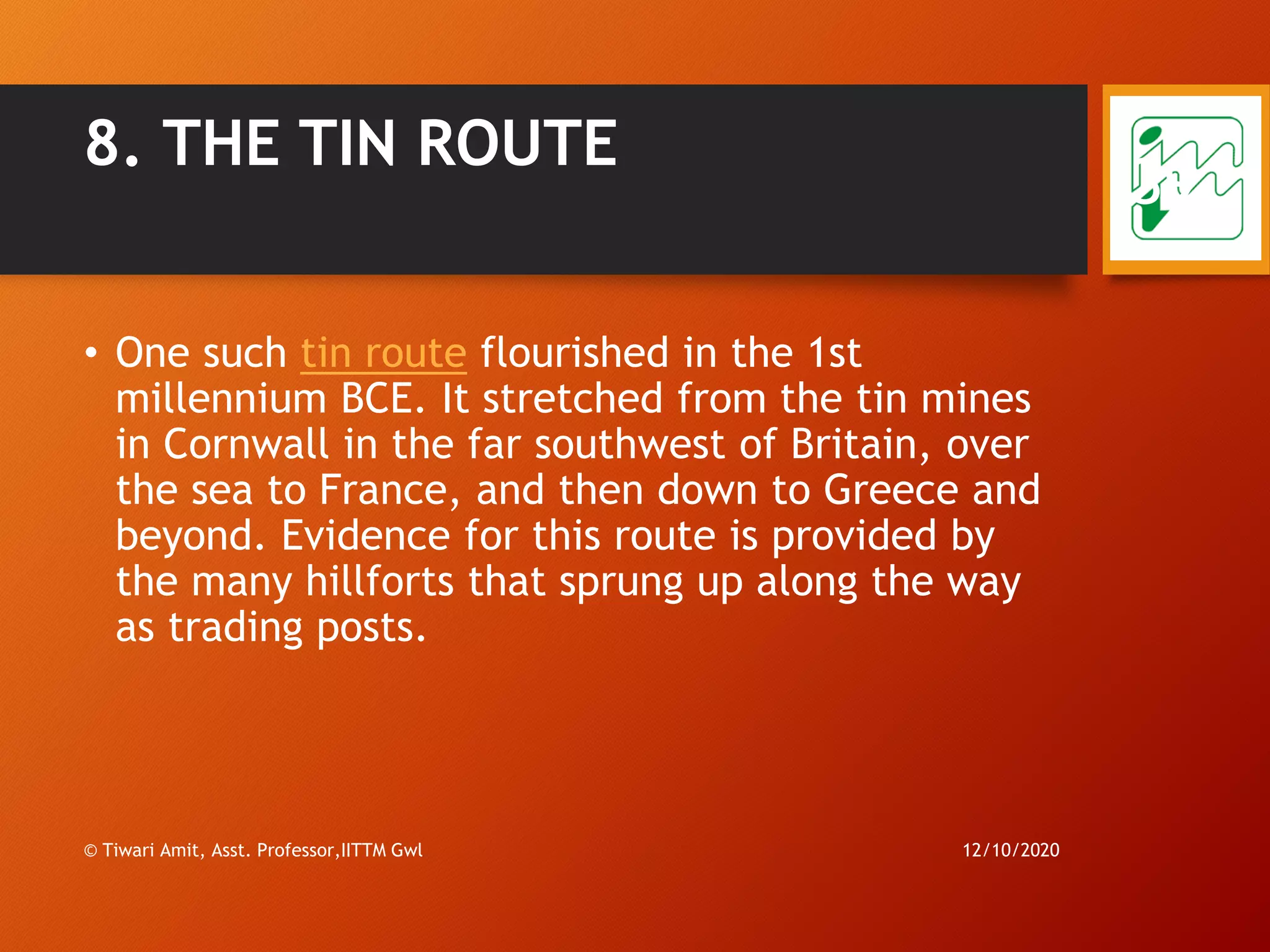8. THE TIN ROUTE
• One such tin route flourished in the 1st
millennium BCE. It stretched from the tin mines
in Cornwall in the far southwest of Britain, over
the sea to France, and then down to Greece and
beyond. Evidence for this route is provided by
the many hillforts that sprung up along the way
as trading posts.
12/10/2020© Tiwari Amit, Asst. Professor,IITTM Gwl
39
 