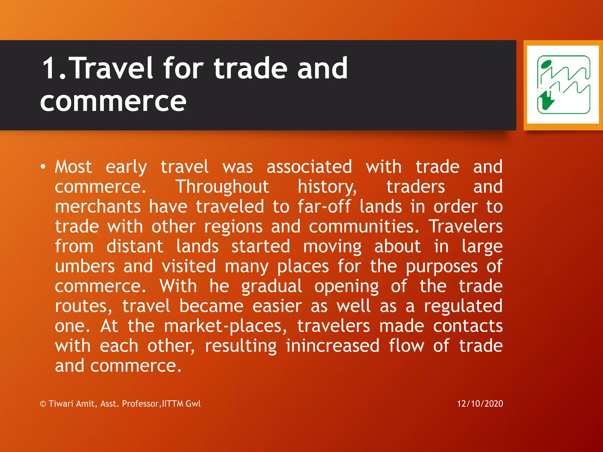 1.Travel for trade and
commerce
• Most early travel was associated with trade and
commerce. Throughout history, traders and
merchants have traveled to far-off lands in order to
trade with other regions and communities. Travelers
from distant lands started moving about in large
umbers and visited many places for the purposes of
commerce. With he gradual opening of the trade
routes, travel became easier as well as a regulated
one. At the market-places, travelers made contacts
with each other, resulting inincreased flow of trade
and commerce.
12/10/2020© Tiwari Amit, Asst. Professor,IITTM Gwl
41
 