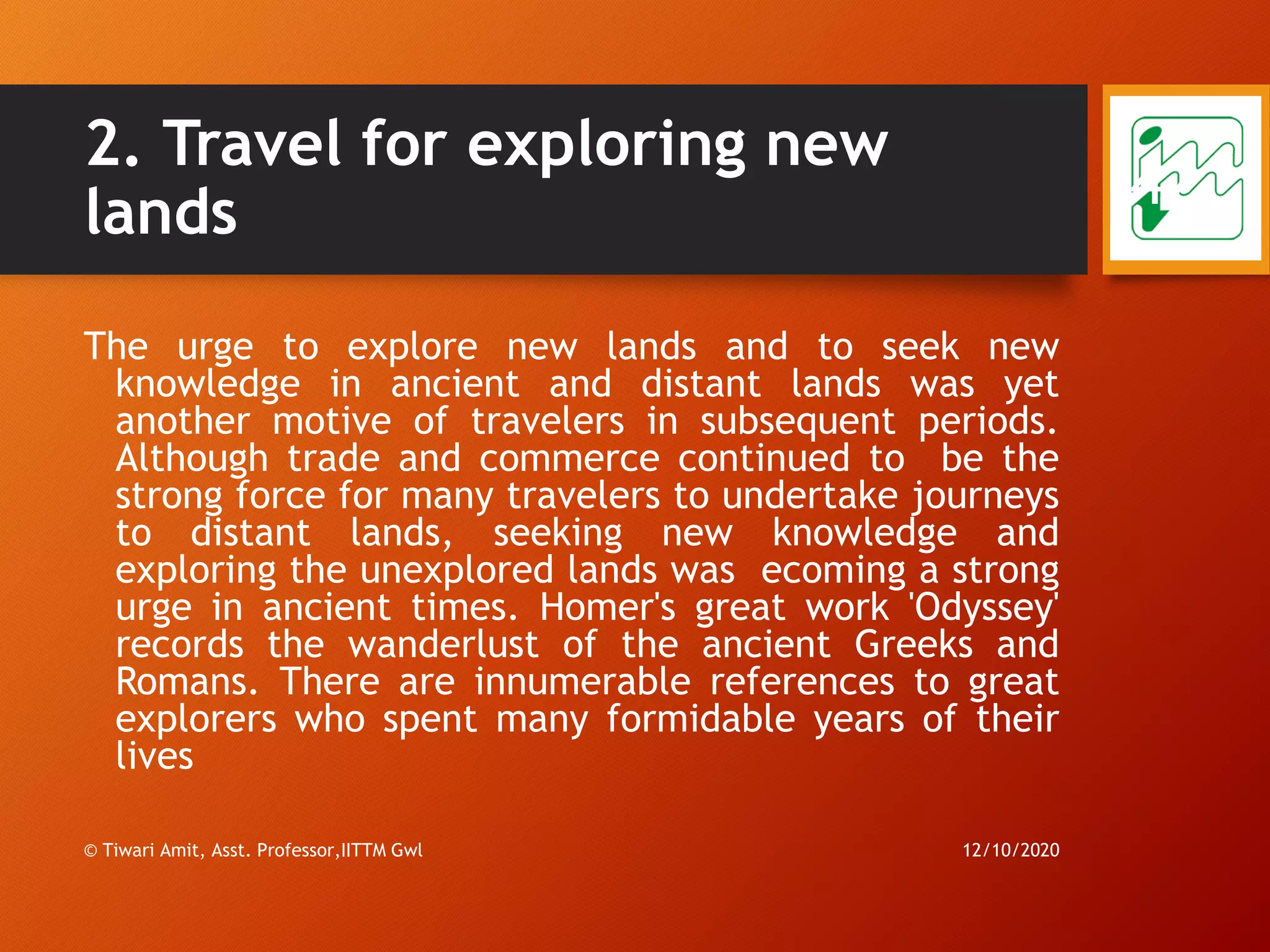 2. Travel for exploring new
lands
The urge to explore new lands and to seek new
knowledge in ancient and distant lands was yet
another motive of travelers in subsequent periods.
Although trade and commerce continued to be the
strong force for many travelers to undertake journeys
to distant lands, seeking new knowledge and
exploring the unexplored lands was ecoming a strong
urge in ancient times. Homer's great work 'Odyssey'
records the wanderlust of the ancient Greeks and
Romans. There are innumerable references to great
explorers who spent many formidable years of their
lives
12/10/2020© Tiwari Amit, Asst. Professor,IITTM Gwl
42
 