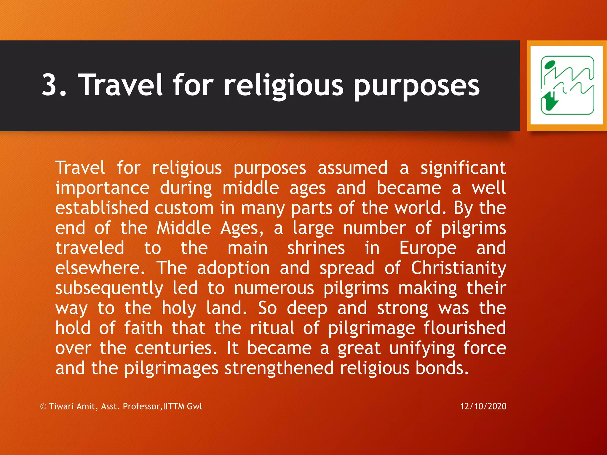 3. Travel for religious purposes
Travel for religious purposes assumed a significant
importance during middle ages and became a well
established custom in many parts of the world. By the
end of the Middle Ages, a large number of pilgrims
traveled to the main shrines in Europe and
elsewhere. The adoption and spread of Christianity
subsequently led to numerous pilgrims making their
way to the holy land. So deep and strong was the
hold of faith that the ritual of pilgrimage flourished
over the centuries. It became a great unifying force
and the pilgrimages strengthened religious bonds.
12/10/2020© Tiwari Amit, Asst. Professor,IITTM Gwl
43
 
