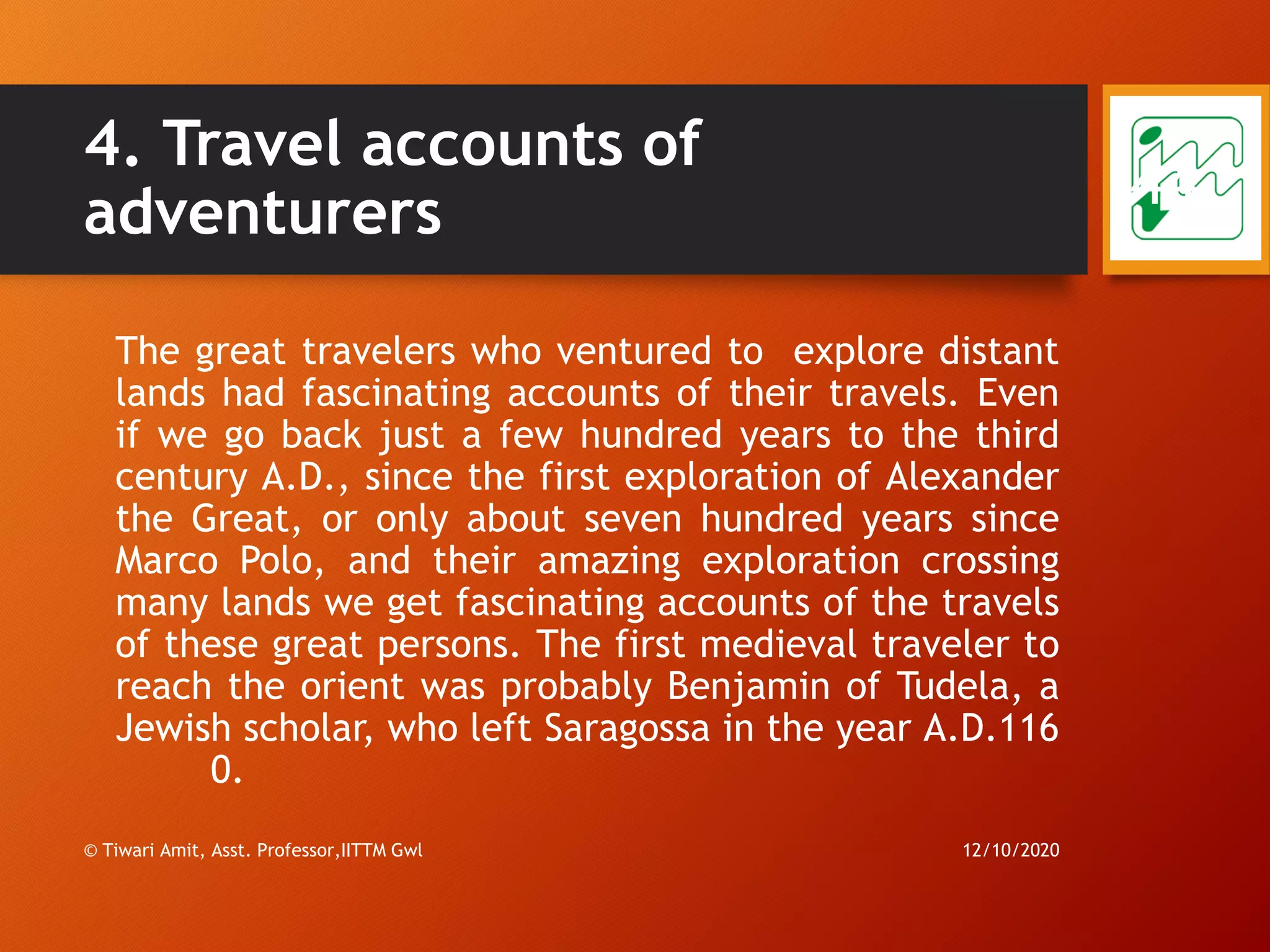 4. Travel accounts of
adventurers
The great travelers who ventured to explore distant
lands had fascinating accounts of their travels. Even
if we go back just a few hundred years to the third
century A.D., since the first exploration of Alexander
the Great, or only about seven hundred years since
Marco Polo, and their amazing exploration crossing
many lands we get fascinating accounts of the travels
of these great persons. The first medieval traveler to
reach the orient was probably Benjamin of Tudela, a
Jewish scholar, who left Saragossa in the year A.D.116
0.
12/10/2020© Tiwari Amit, Asst. Professor,IITTM Gwl
44
 