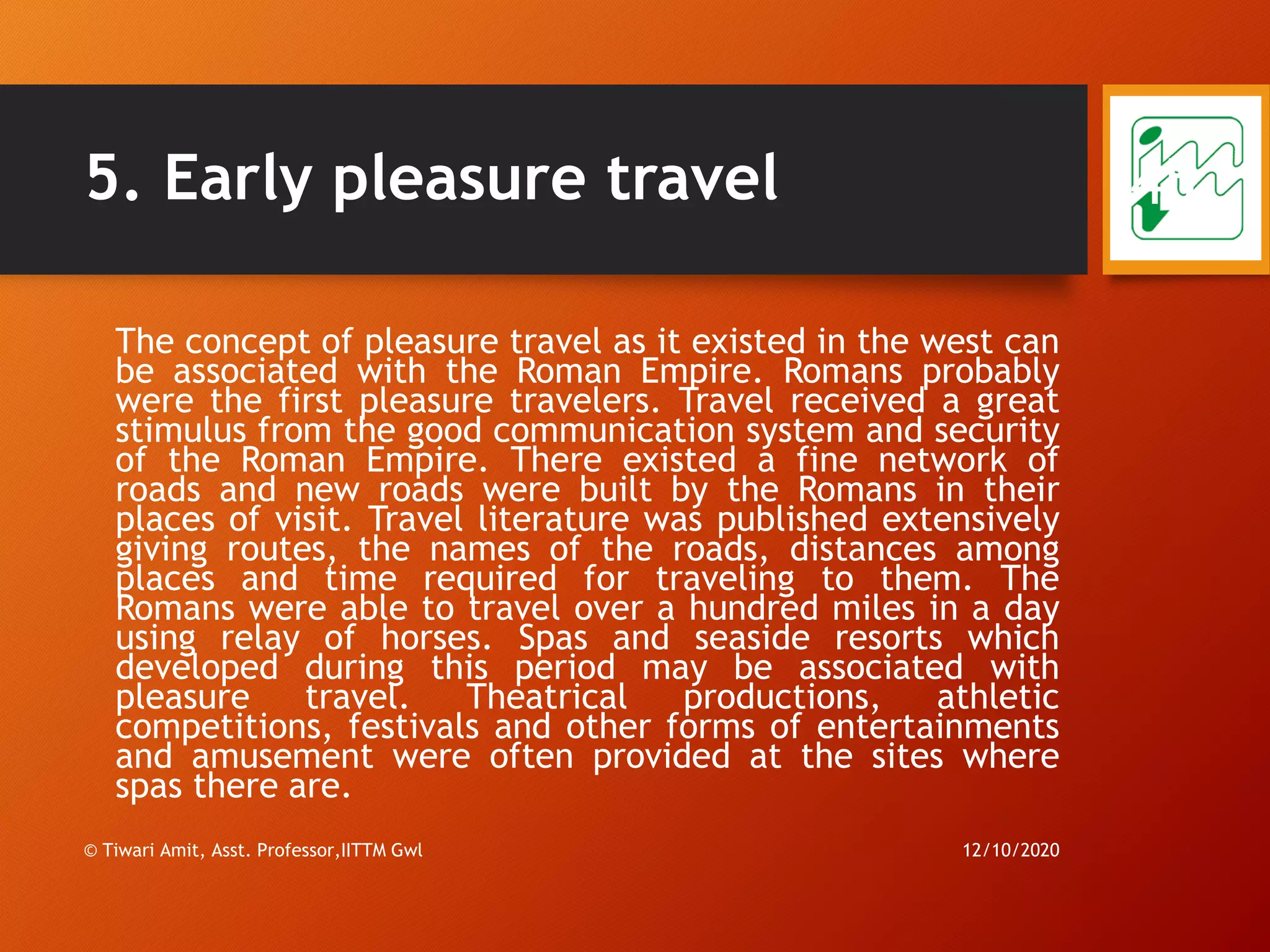 5. Early pleasure travel
The concept of pleasure travel as it existed in the west can
be associated with the Roman Empire. Romans probably
were the first pleasure travelers. Travel received a great
stimulus from the good communication system and security
of the Roman Empire. There existed a fine network of
roads and new roads were built by the Romans in their
places of visit. Travel literature was published extensively
giving routes, the names of the roads, distances among
places and time required for traveling to them. The
Romans were able to travel over a hundred miles in a day
using relay of horses. Spas and seaside resorts which
developed during this period may be associated with
pleasure travel. Theatrical productions, athletic
competitions, festivals and other forms of entertainments
and amusement were often provided at the sites where
spas there are.
12/10/2020© Tiwari Amit, Asst. Professor,IITTM Gwl
45
 