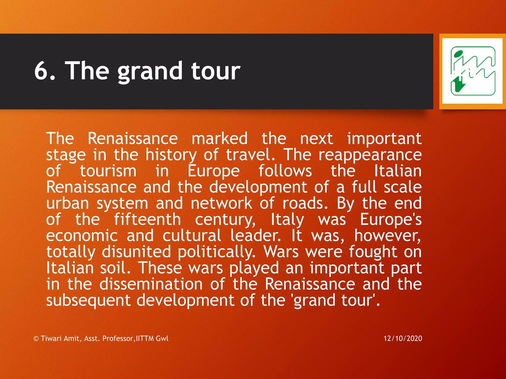 6. The grand tour
The Renaissance marked the next important
stage in the history of travel. The reappearance
of tourism in Europe follows the Italian
Renaissance and the development of a full scale
urban system and network of roads. By the end
of the fifteenth century, Italy was Europe's
economic and cultural leader. It was, however,
totally disunited politically. Wars were fought on
Italian soil. These wars played an important part
in the dissemination of the Renaissance and the
subsequent development of the 'grand tour'.
12/10/2020© Tiwari Amit, Asst. Professor,IITTM Gwl
46
 