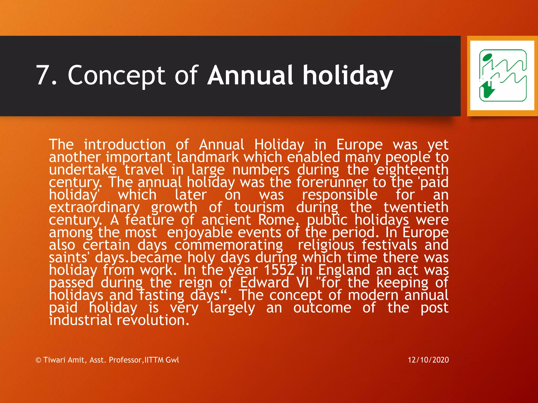 7. Concept of Annual holiday
The introduction of Annual Holiday in Europe was yet
another important landmark which enabled many people to
undertake travel in large numbers during the eighteenth
century. The annual holiday was the forerunner to the 'paid
holiday' which later on was responsible for an
extraordinary growth of tourism during the twentieth
century. A feature of ancient Rome, public holidays were
among the most enjoyable events of the period. In Europe
also certain days commemorating religious festivals and
saints' days.became holy days during which time there was
holiday from work. In the year 1552 in England an act was
passed during the reign of Edward VI "for the keeping of
holidays and fasting days“. The concept of modern annual
paid holiday is very largely an outcome of the post
industrial revolution.
12/10/2020© Tiwari Amit, Asst. Professor,IITTM Gwl
47
 