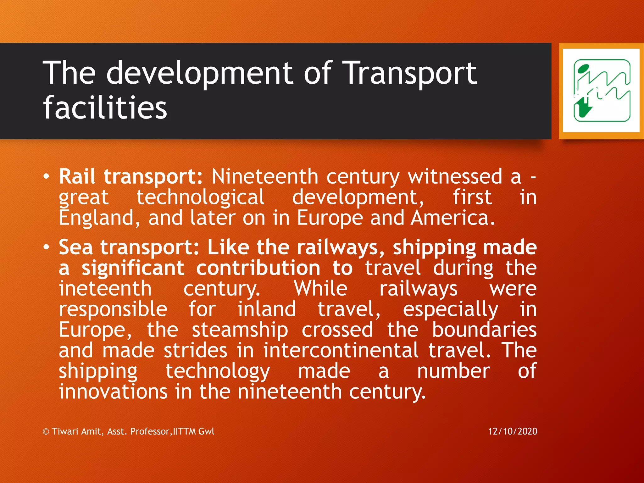 The development of Transport
facilities
• Rail transport: Nineteenth century witnessed a -
great technological development, first in
England, and later on in Europe and America.
• Sea transport: Like the railways, shipping made
a significant contribution to travel during the
ineteenth century. While railways were
responsible for inland travel, especially in
Europe, the steamship crossed the boundaries
and made strides in intercontinental travel. The
shipping technology made a number of
innovations in the nineteenth century.
12/10/2020© Tiwari Amit, Asst. Professor,IITTM Gwl
48
 