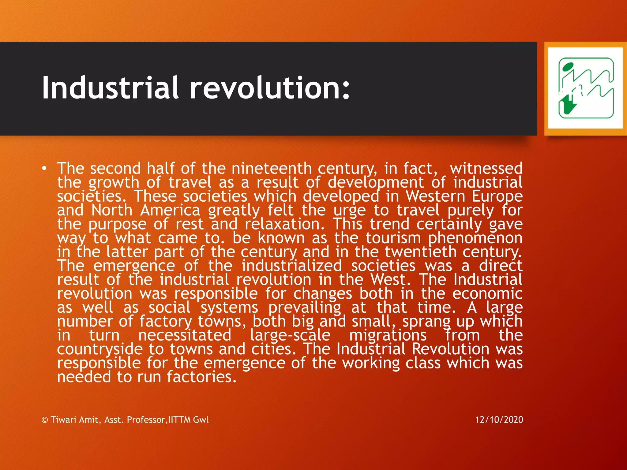 Industrial revolution:
• The second half of the nineteenth century, in fact, witnessed
the growth of travel as a result of development of industrial
societies. These societies which developed in Western Europe
and North America greatly felt the urge to travel purely for
the purpose of rest and relaxation. This trend certainly gave
way to what came to. be known as the tourism phenomenon
in the latter part of the century and in the twentieth century.
The emergence of the industrialized societies was a direct
result of the industrial revolution in the West. The Industrial
revolution was responsible for changes both in the economic
as well as social systems prevailing at that time. A large
number of factory towns, both big and small, sprang up which
in turn necessitated large-scale migrations from the
countryside to towns and cities. The Industrial Revolution was
responsible for the emergence of the working class which was
needed to run factories.
12/10/2020© Tiwari Amit, Asst. Professor,IITTM Gwl
49
 