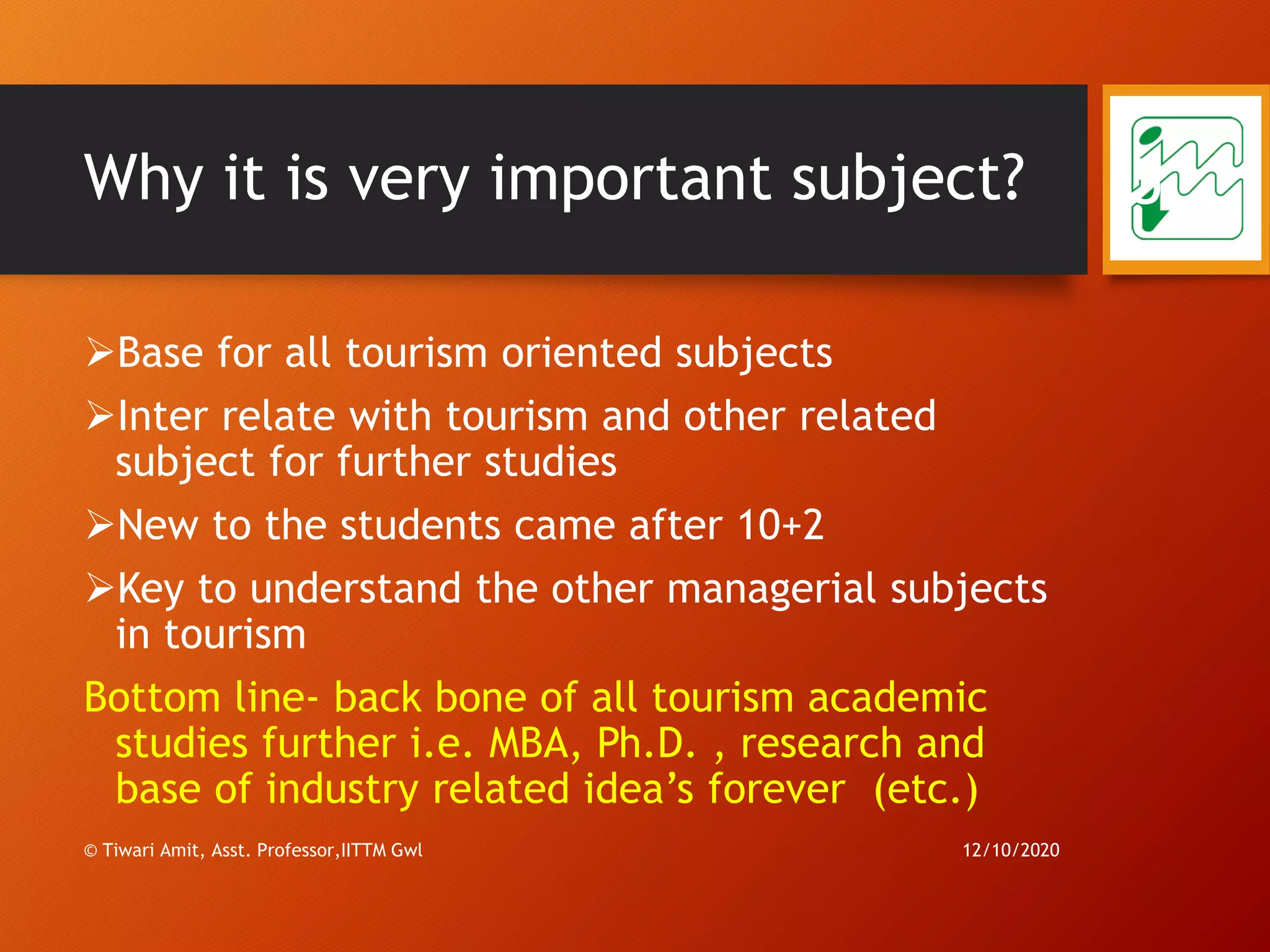 Why it is very important subject?
➢Base for all tourism oriented subjects
➢Inter relate with tourism and other related
subject for further studies
➢New to the students came after 10+2
➢Key to understand the other managerial subjects
in tourism
Bottom line- back bone of all tourism academic
studies further i.e. MBA, Ph.D. , research and
base of industry related idea’s forever (etc.)
12/10/2020© Tiwari Amit, Asst. Professor,IITTM Gwl
5
 