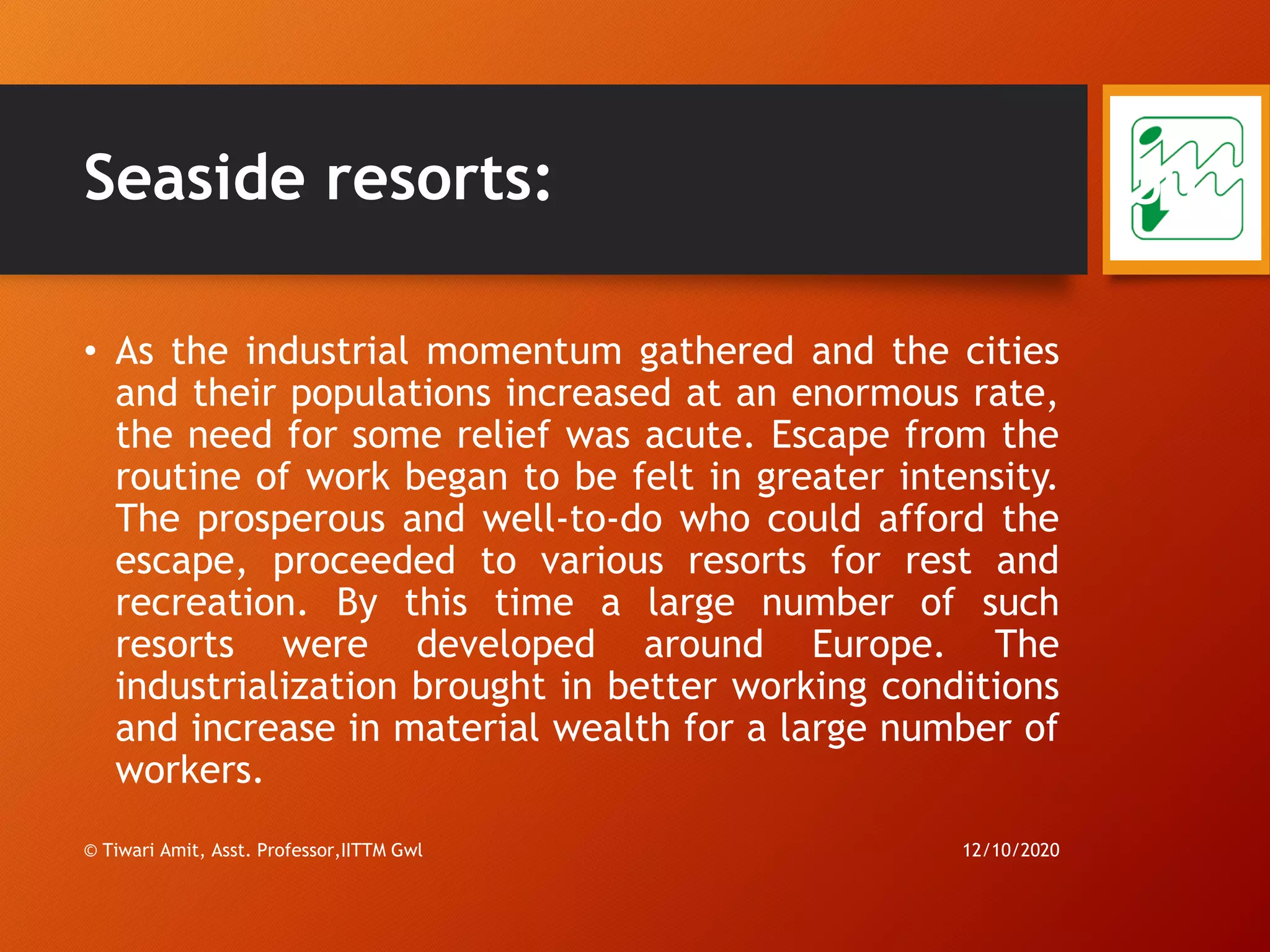 Seaside resorts:
• As the industrial momentum gathered and the cities
and their populations increased at an enormous rate,
the need for some relief was acute. Escape from the
routine of work began to be felt in greater intensity.
The prosperous and well-to-do who could afford the
escape, proceeded to various resorts for rest and
recreation. By this time a large number of such
resorts were developed around Europe. The
industrialization brought in better working conditions
and increase in material wealth for a large number of
workers.
12/10/2020© Tiwari Amit, Asst. Professor,IITTM Gwl
50
 