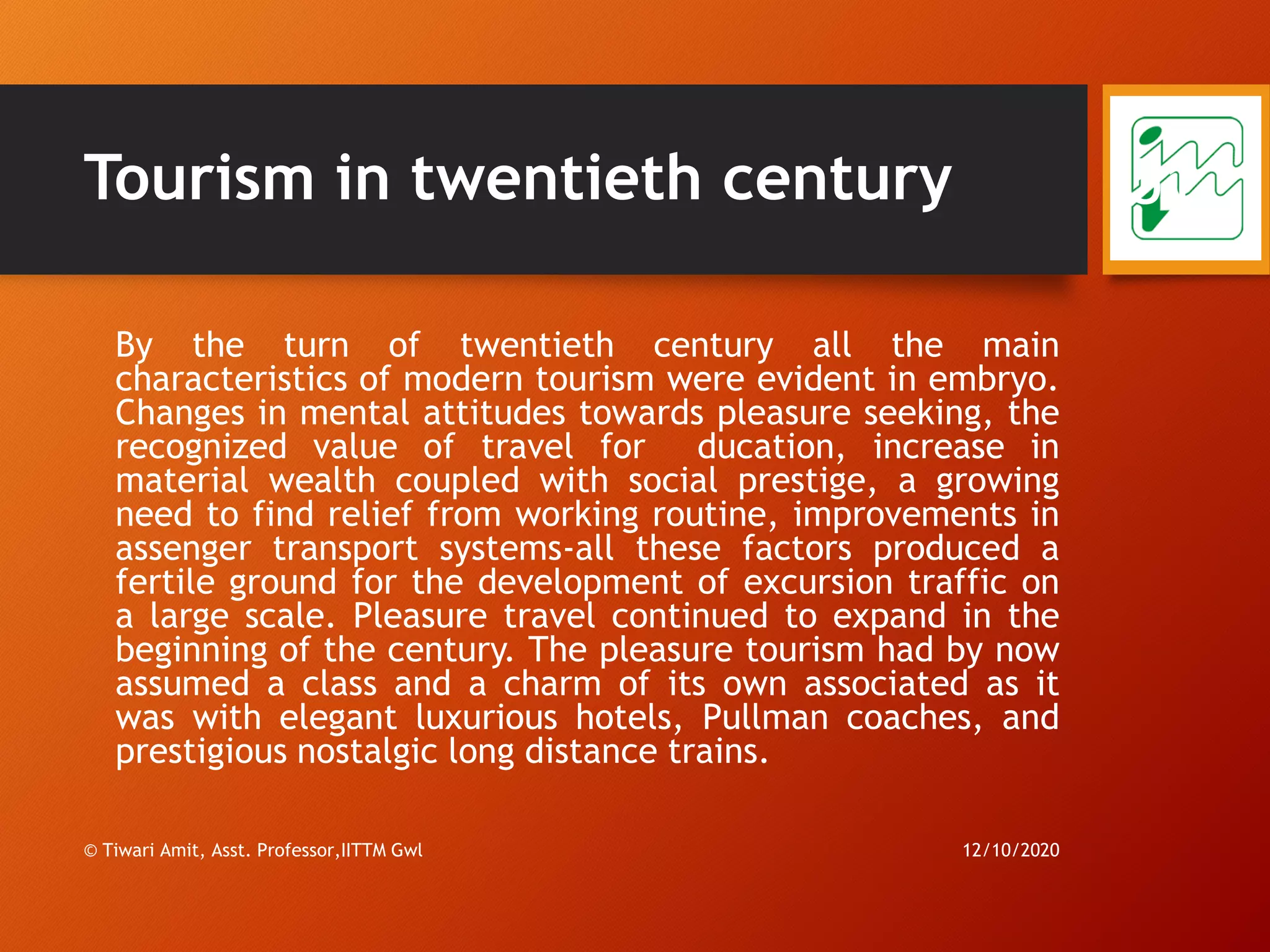 Tourism in twentieth century
By the turn of twentieth century all the main
characteristics of modern tourism were evident in embryo.
Changes in mental attitudes towards pleasure seeking, the
recognized value of travel for ducation, increase in
material wealth coupled with social prestige, a growing
need to find relief from working routine, improvements in
assenger transport systems-all these factors produced a
fertile ground for the development of excursion traffic on
a large scale. Pleasure travel continued to expand in the
beginning of the century. The pleasure tourism had by now
assumed a class and a charm of its own associated as it
was with elegant luxurious hotels, Pullman coaches, and
prestigious nostalgic long distance trains.
12/10/2020© Tiwari Amit, Asst. Professor,IITTM Gwl
51
 
