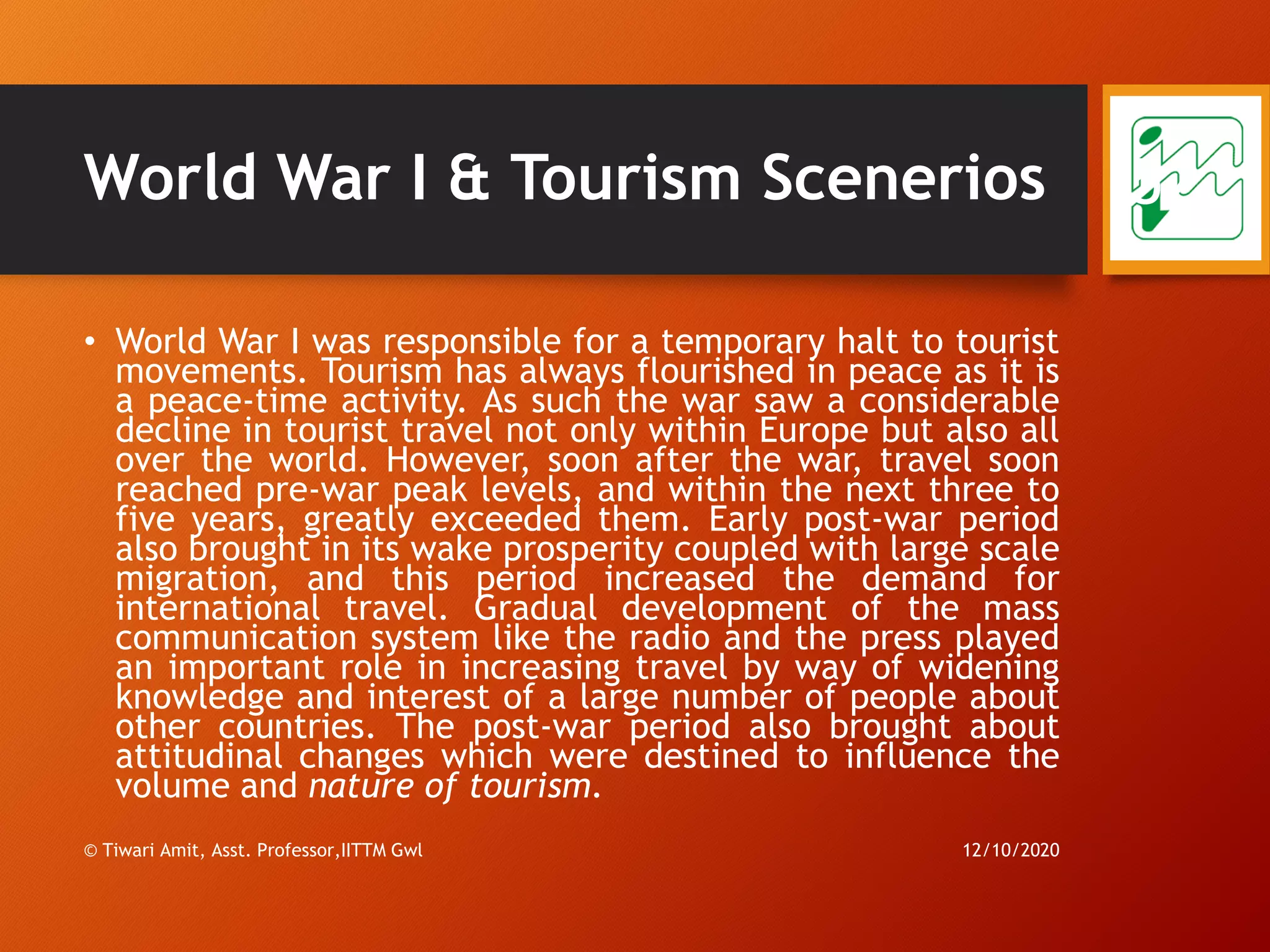 World War I & Tourism Scenerios
• World War I was responsible for a temporary halt to tourist
movements. Tourism has always flourished in peace as it is
a peace-time activity. As such the war saw a considerable
decline in tourist travel not only within Europe but also all
over the world. However, soon after the war, travel soon
reached pre-war peak levels, and within the next three to
five years, greatly exceeded them. Early post-war period
also brought in its wake prosperity coupled with large scale
migration, and this period increased the demand for
international travel. Gradual development of the mass
communication system like the radio and the press played
an important role in increasing travel by way of widening
knowledge and interest of a large number of people about
other countries. The post-war period also brought about
attitudinal changes which were destined to influence the
volume and nature of tourism.
12/10/2020© Tiwari Amit, Asst. Professor,IITTM Gwl
52
 