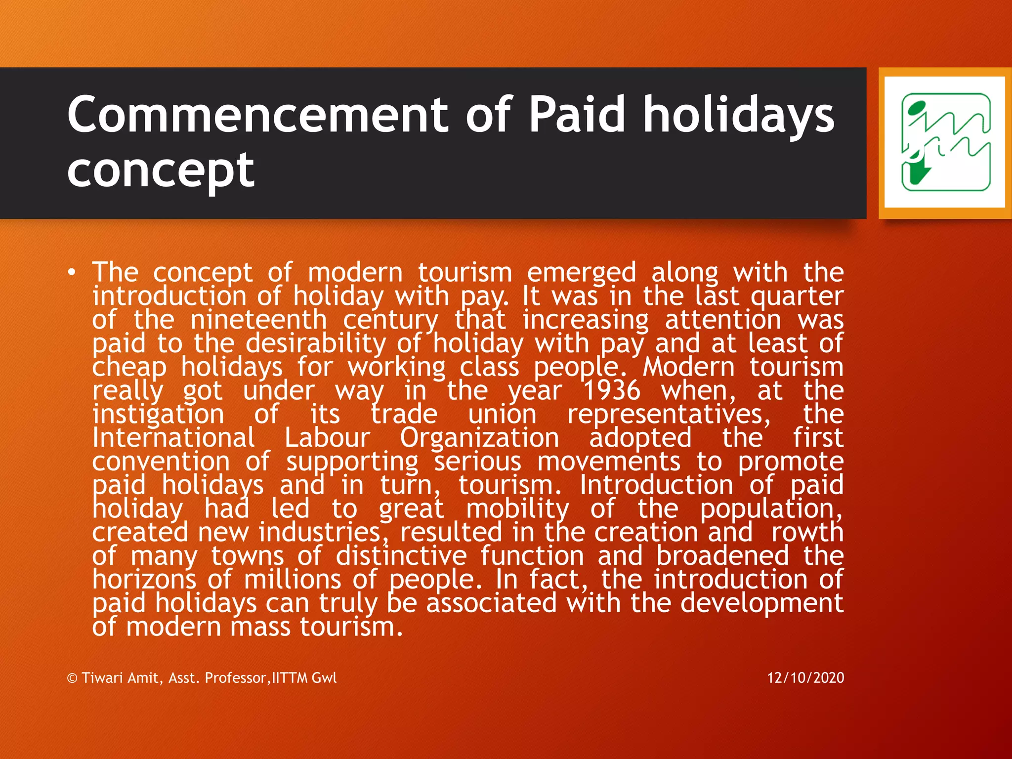 Commencement of Paid holidays
concept
• The concept of modern tourism emerged along with the
introduction of holiday with pay. It was in the last quarter
of the nineteenth century that increasing attention was
paid to the desirability of holiday with pay and at least of
cheap holidays for working class people. Modern tourism
really got under way in the year 1936 when, at the
instigation of its trade union representatives, the
International Labour Organization adopted the first
convention of supporting serious movements to promote
paid holidays and in turn, tourism. Introduction of paid
holiday had led to great mobility of the population,
created new industries, resulted in the creation and rowth
of many towns of distinctive function and broadened the
horizons of millions of people. In fact, the introduction of
paid holidays can truly be associated with the development
of modern mass tourism.
12/10/2020© Tiwari Amit, Asst. Professor,IITTM Gwl
53
 