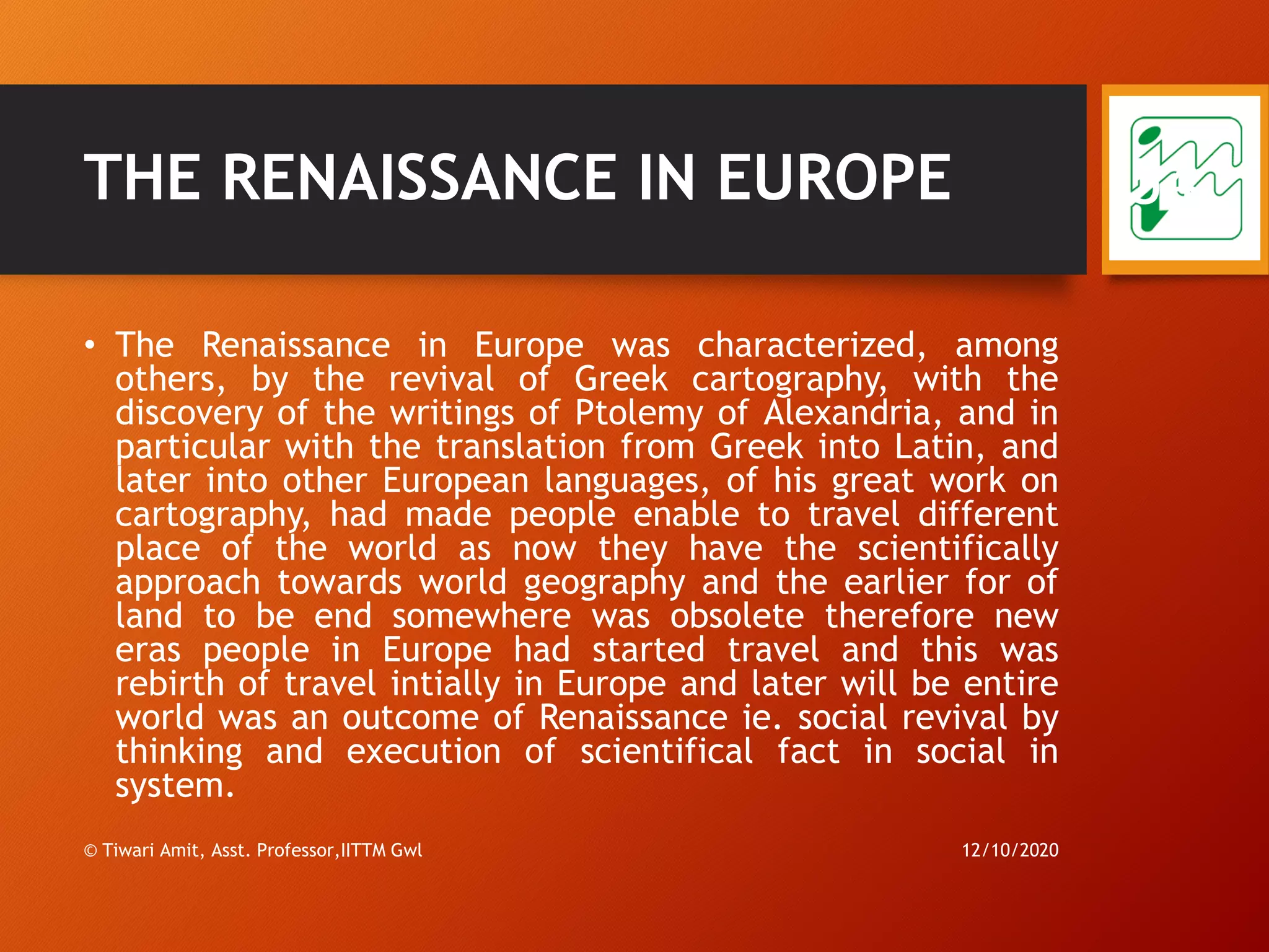 THE RENAISSANCE IN EUROPE
• The Renaissance in Europe was characterized, among
others, by the revival of Greek cartography, with the
discovery of the writings of Ptolemy of Alexandria, and in
particular with the translation from Greek into Latin, and
later into other European languages, of his great work on
cartography, had made people enable to travel different
place of the world as now they have the scientifically
approach towards world geography and the earlier for of
land to be end somewhere was obsolete therefore new
eras people in Europe had started travel and this was
rebirth of travel intially in Europe and later will be entire
world was an outcome of Renaissance ie. social revival by
thinking and execution of scientifical fact in social in
system.
12/10/2020© Tiwari Amit, Asst. Professor,IITTM Gwl
54
 