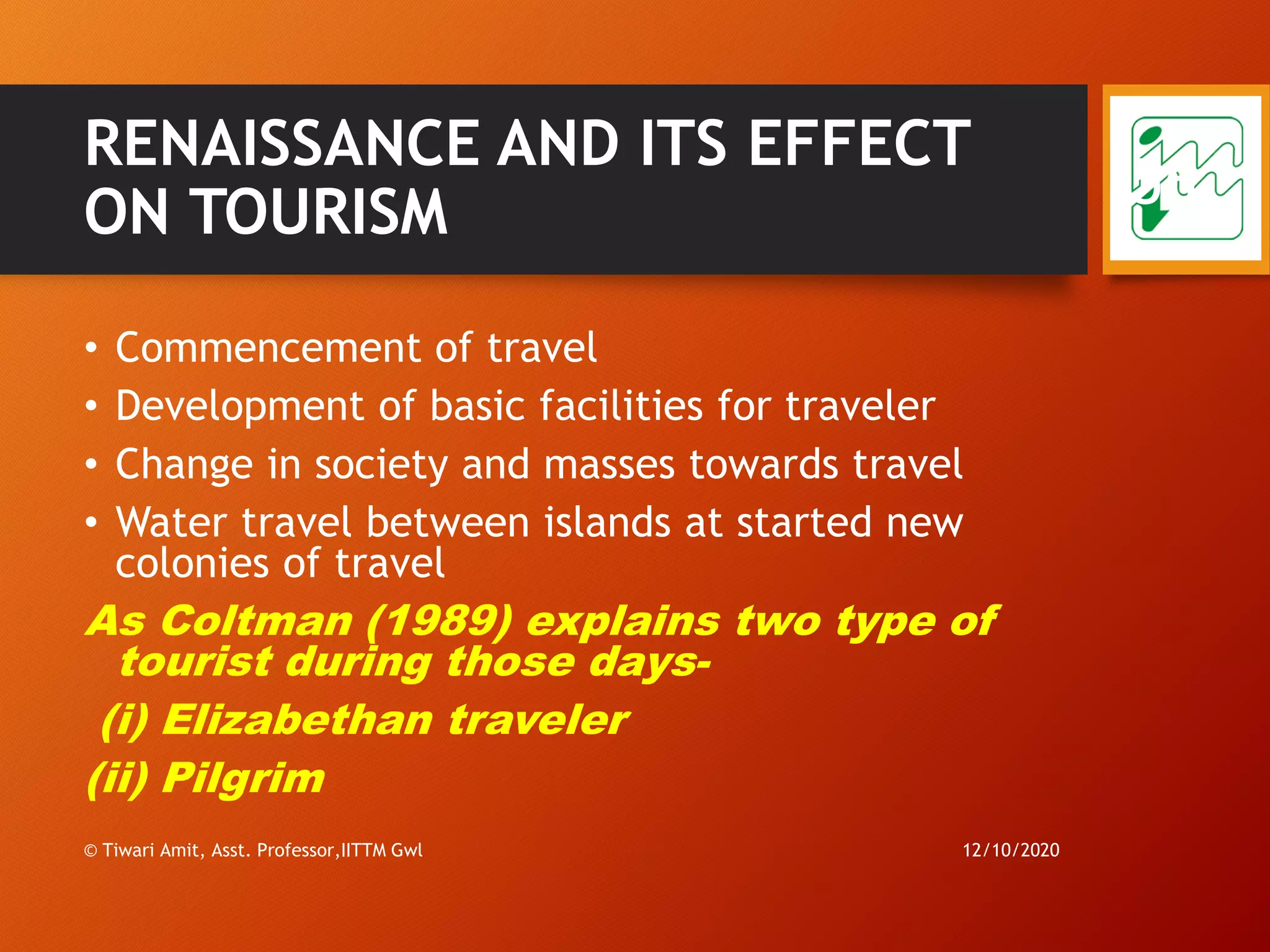 RENAISSANCE AND ITS EFFECT
ON TOURISM
• Commencement of travel
• Development of basic facilities for traveler
• Change in society and masses towards travel
• Water travel between islands at started new
colonies of travel
As Coltman (1989) explains two type of
tourist during those days-
(i) Elizabethan traveler
(ii) Pilgrim
12/10/2020© Tiwari Amit, Asst. Professor,IITTM Gwl
56
 
