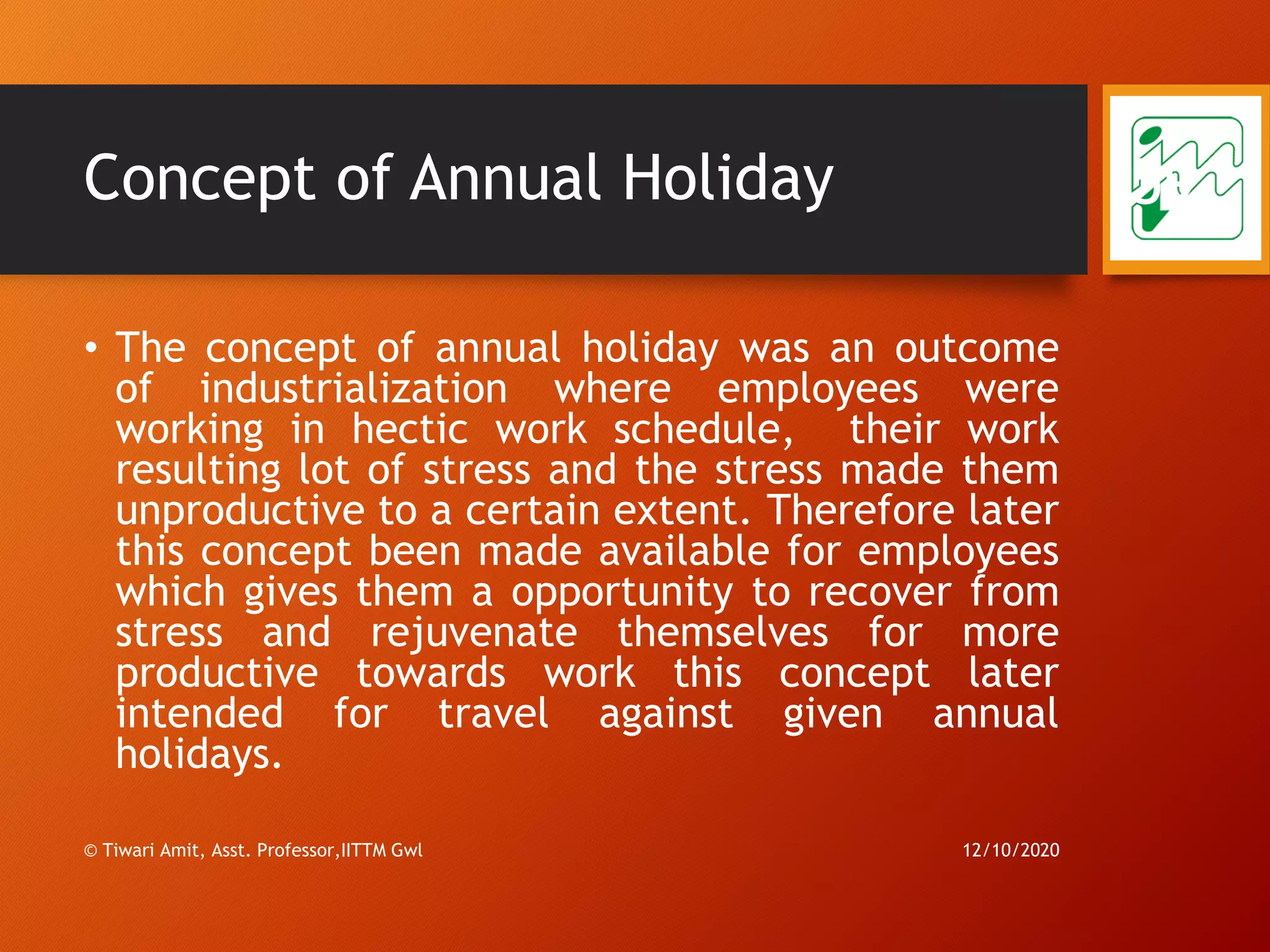 Concept of Annual Holiday
• The concept of annual holiday was an outcome
of industrialization where employees were
working in hectic work schedule, their work
resulting lot of stress and the stress made them
unproductive to a certain extent. Therefore later
this concept been made available for employees
which gives them a opportunity to recover from
stress and rejuvenate themselves for more
productive towards work this concept later
intended for travel against given annual
holidays.
12/10/2020© Tiwari Amit, Asst. Professor,IITTM Gwl
59
 
