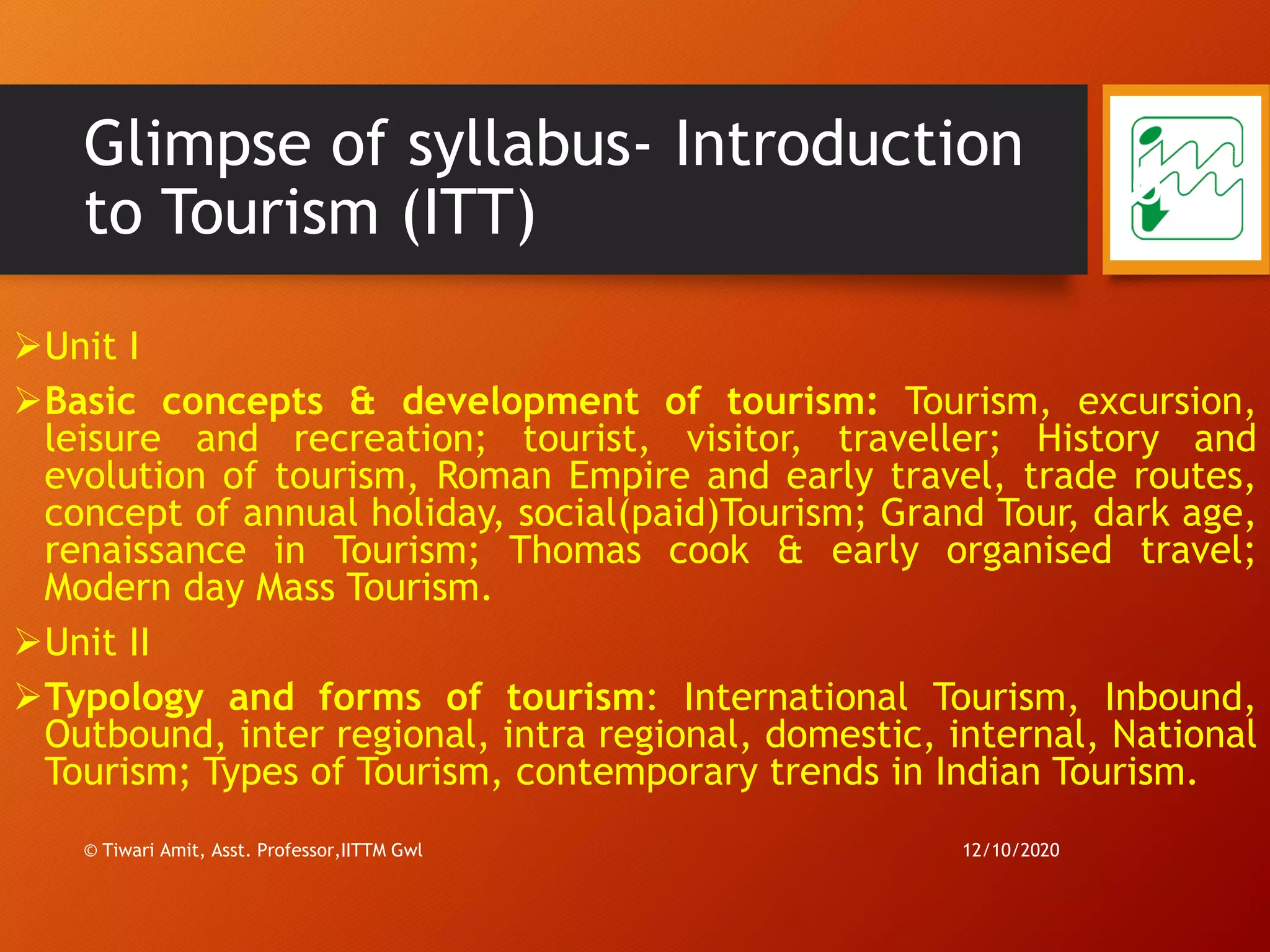 Glimpse of syllabus- Introduction
to Tourism (ITT)
➢Unit I
➢Basic concepts & development of tourism: Tourism, excursion,
leisure and recreation; tourist, visitor, traveller; History and
evolution of tourism, Roman Empire and early travel, trade routes,
concept of annual holiday, social(paid)Tourism; Grand Tour, dark age,
renaissance in Tourism; Thomas cook & early organised travel;
Modern day Mass Tourism.
➢Unit II
➢Typology and forms of tourism: International Tourism, Inbound,
Outbound, inter regional, intra regional, domestic, internal, National
Tourism; Types of Tourism, contemporary trends in Indian Tourism.
12/10/2020© Tiwari Amit, Asst. Professor,IITTM Gwl
6
 