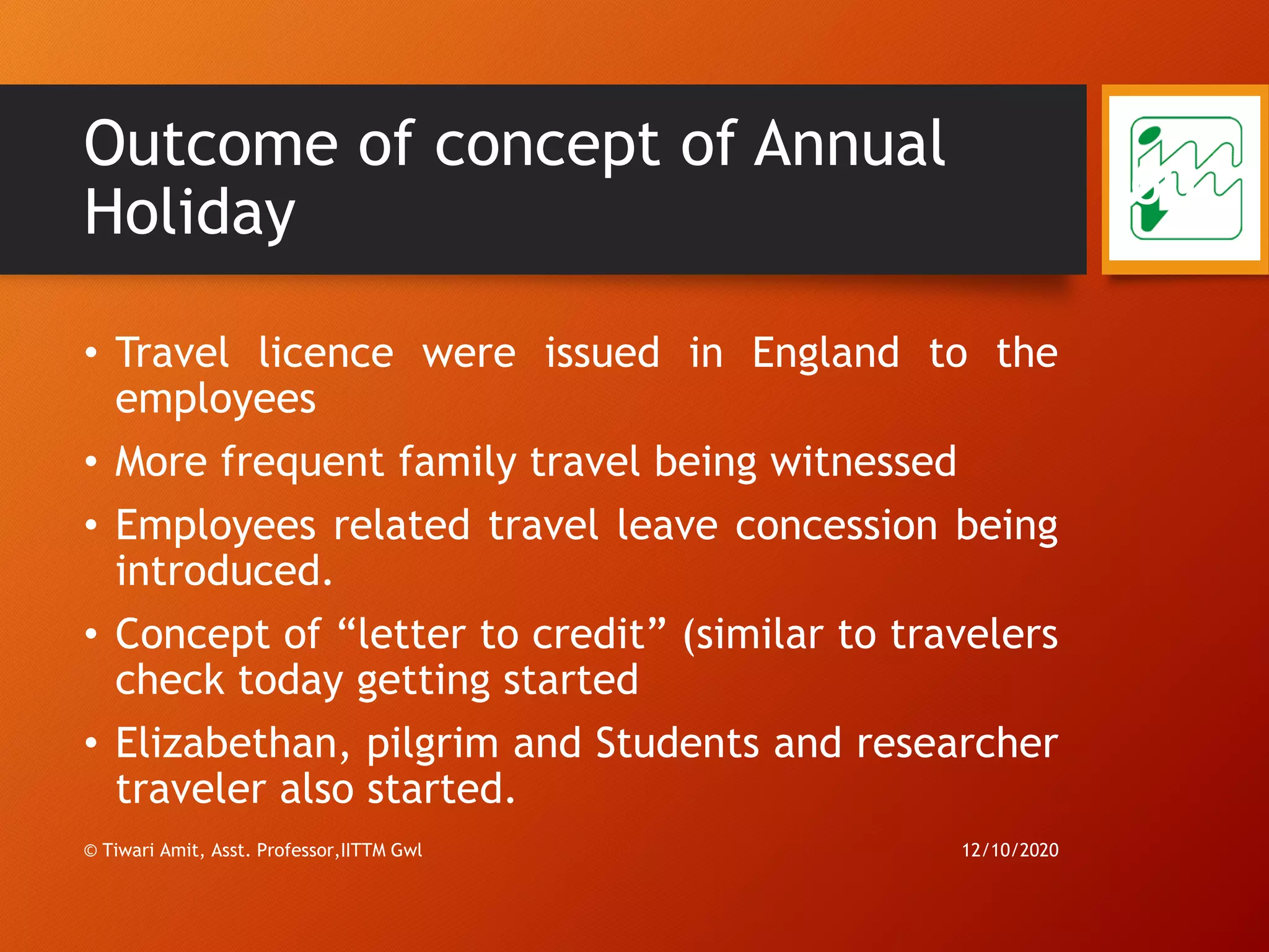 Outcome of concept of Annual
Holiday
• Travel licence were issued in England to the
employees
• More frequent family travel being witnessed
• Employees related travel leave concession being
introduced.
• Concept of “letter to credit” (similar to travelers
check today getting started
• Elizabethan, pilgrim and Students and researcher
traveler also started.
12/10/2020© Tiwari Amit, Asst. Professor,IITTM Gwl
60
 