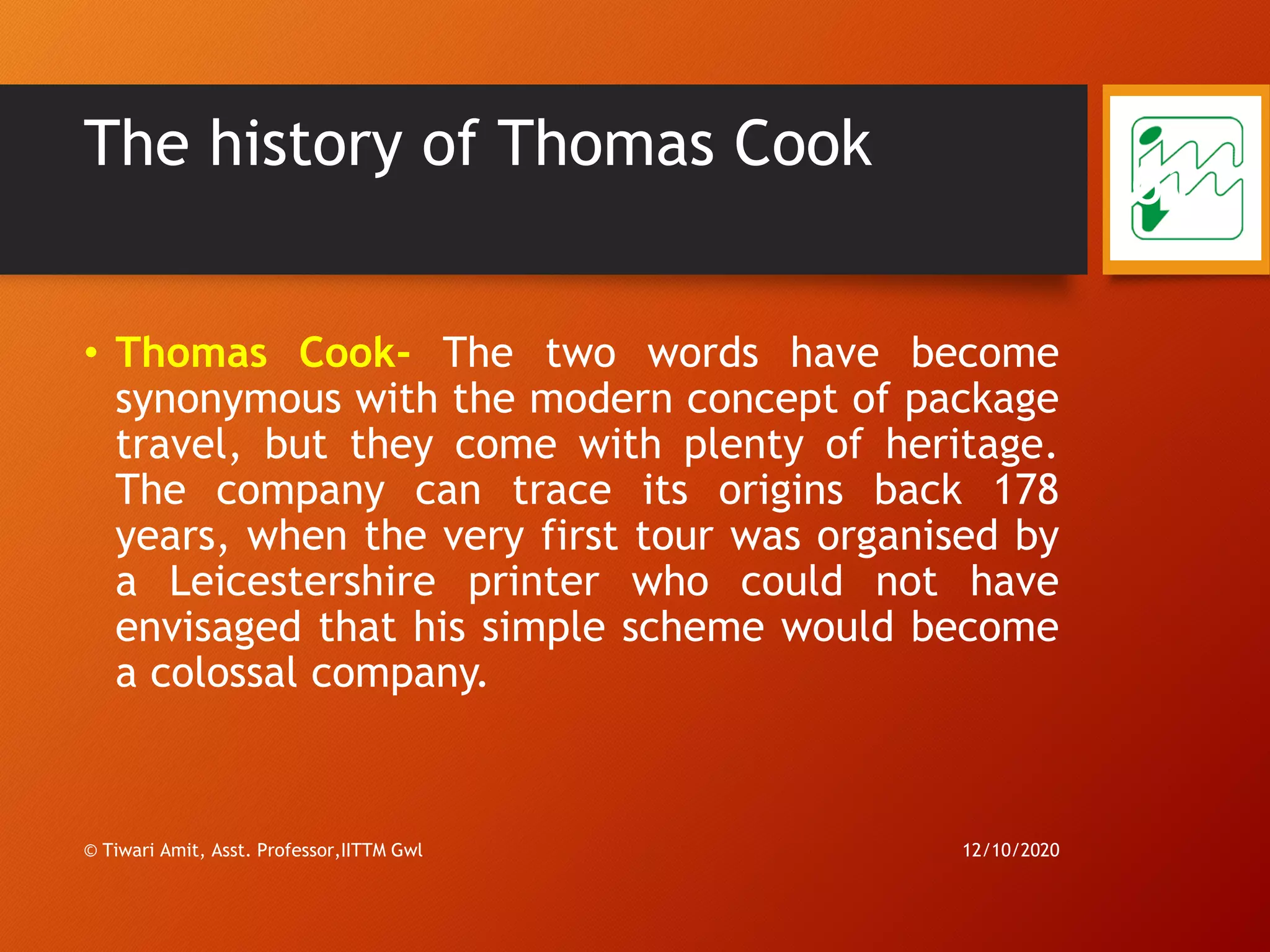 The history of Thomas Cook
• Thomas Cook- The two words have become
synonymous with the modern concept of package
travel, but they come with plenty of heritage.
The company can trace its origins back 178
years, when the very first tour was organised by
a Leicestershire printer who could not have
envisaged that his simple scheme would become
a colossal company.
12/10/2020© Tiwari Amit, Asst. Professor,IITTM Gwl
61
 