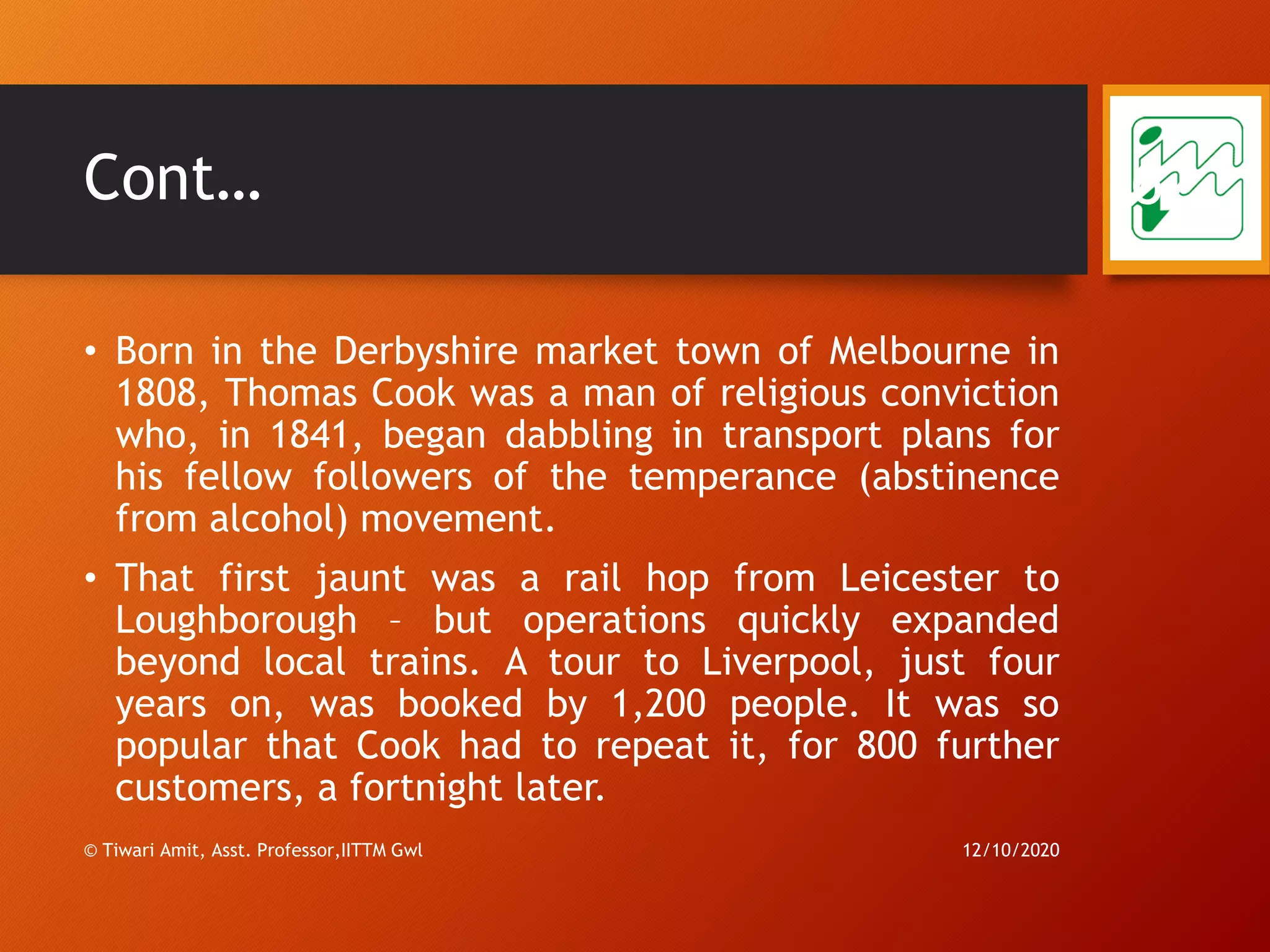 Cont…
• Born in the Derbyshire market town of Melbourne in
1808, Thomas Cook was a man of religious conviction
who, in 1841, began dabbling in transport plans for
his fellow followers of the temperance (abstinence
from alcohol) movement.
• That first jaunt was a rail hop from Leicester to
Loughborough – but operations quickly expanded
beyond local trains. A tour to Liverpool, just four
years on, was booked by 1,200 people. It was so
popular that Cook had to repeat it, for 800 further
customers, a fortnight later.
12/10/2020© Tiwari Amit, Asst. Professor,IITTM Gwl
62
 