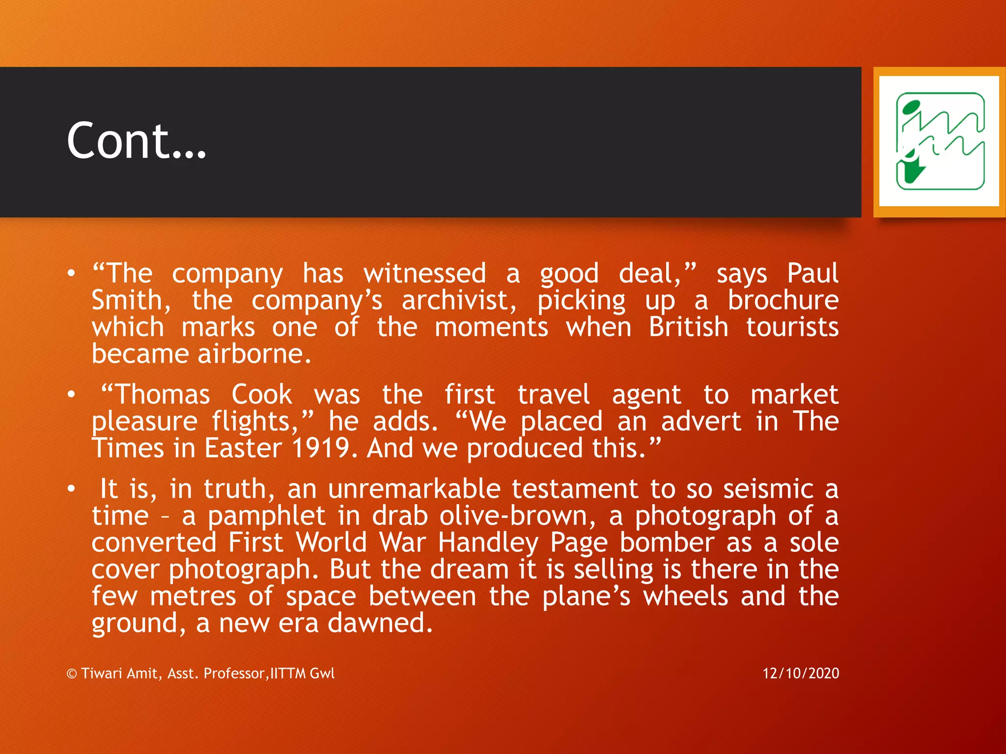 Cont…
• “The company has witnessed a good deal,” says Paul
Smith, the company’s archivist, picking up a brochure
which marks one of the moments when British tourists
became airborne.
• “Thomas Cook was the first travel agent to market
pleasure flights,” he adds. “We placed an advert in The
Times in Easter 1919. And we produced this.”
• It is, in truth, an unremarkable testament to so seismic a
time – a pamphlet in drab olive-brown, a photograph of a
converted First World War Handley Page bomber as a sole
cover photograph. But the dream it is selling is there in the
few metres of space between the plane’s wheels and the
ground, a new era dawned.
12/10/2020© Tiwari Amit, Asst. Professor,IITTM Gwl
63
 